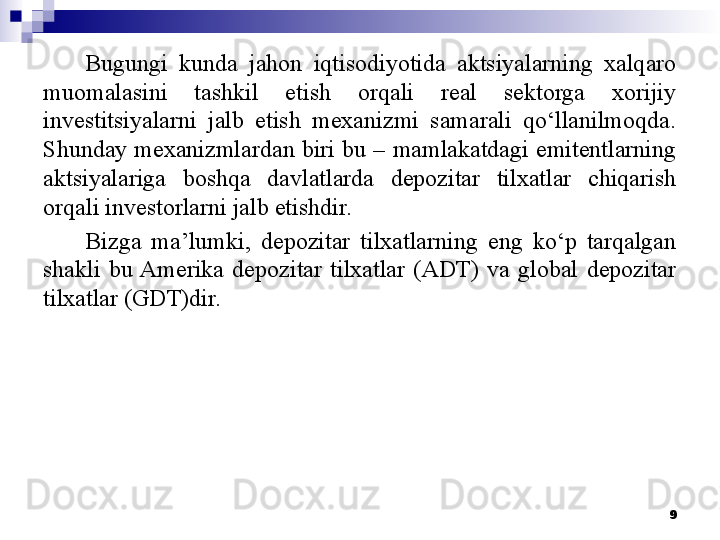 Bugungi  kunda  jahon  iqtisodiyotida  aktsiyalarning  xalqaro 
muomalasini  tashkil  etish  orqali  real  sektorga  xorijiy 
investitsiyalarni  jalb  etish  mexanizmi  samarali  qo‘llanilmoqda. 
Shunday mexanizmlardan biri bu – mamlakatdagi emitentlarning 
aktsiyalariga  boshqa  davlatlarda  depozitar  tilxatlar  chiqarish 
orqali investorlarni jalb etishdir.
Bizga  ma’lumki,  depozitar  tilxatlarning  eng  ko‘p  tarqalgan 
shakli  bu Amerika  depozitar  tilxatlar  (ADT)  va  global  depozitar 
tilxatlar (GDT)dir.
9