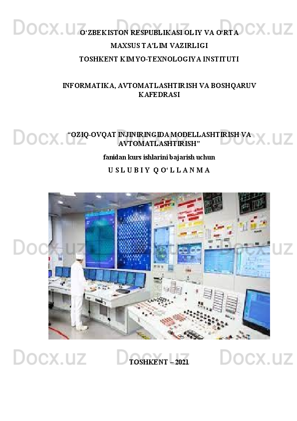 O‘ ZBEKISTON RESPUBLIKASI OLIY VA  O‘ RTA 
MAXSUS TA’LIM VAZIRLIGI
TOSHKENT  KIMYO-TEXNOLOGIYA INSTITUTI
INFORMATIKA, AVTOMATLASHTIRISH VA BOSHQARUV
KAFEDRASI
“ OZIQ-OVQAT INJINIRINGIDA MODELLASHTIRISH VA
AVTOMATLASHTIRISH”  
fanidan kurs ishlarini bajarish uchun
U S L U B I Y  Q O‘ L L A N M A
TOSHKENT – 2021 