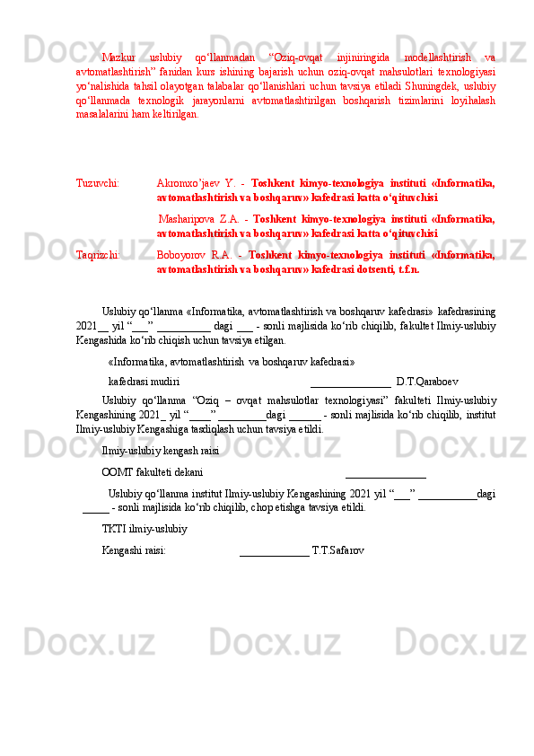 Mazkur   uslubiy   qo‘llanmadan   “Oziq-ovqat   injiniringida   modellashtirish   va
avtomatlashtirish”   fanidan   kurs   ishining   bajarish   uchun   oziq-ovqat   mahsulotlari   texnologiyasi
yo‘nalishida   tahsil   olayotgan   talabalar   qo‘llanishlari   uchun   tavsiya   etiladi   Shuningdek,   uslubiy
qo‘llanmada   texnologik   jarayonlarni   avtomatlashtirilgan   boshqarish   tizimlarini   loyihalash
masalalarini ham keltirilgan. 
 
Tuzuvchi: Akromxo’jaev   Y.   -   Toshkent   kimyo-texnologiya   instituti   «Informatika,
avtomatlashtirish va boshqaruv» kafedrasi katta o‘qituvchisi
Masharipova   Z.A.   -   Toshkent   kimyo-texnologiya   instituti   «Informatika,
avtomatlashtirish va boshqaruv» kafedrasi katta o‘qituvchisi 
Taqrizchi:  Boboyorov   R.A.   -   Toshkent   kimyo-texnologiya   instituti   «Informatika,
avtomatlashtirish va boshqaruv» kafedrasi dotsenti, t.f.n. 
Uslubiy qo‘llanma «Informatika, avtomatlashtirish va boshqaruv kafedrasi»   kafedrasining
2021__ yil “ ___ ” __________ dagi   ___   - sonli  majlisida  ko‘rib chiqilib,  fakultet  Ilmiy-uslubiy
Kengashida ko‘rib chiqish uchun tavsiya etilgan. 
«Informatika, avtomatlashtirish  va boshqaruv kafedrasi» 
kafedrasi mudiri                                   _______________  D.T.Qaraboev
Uslubiy   qo‘llanma   “ Oziq   –   ovqat   mahsulotlar   texnologiyasi ”   fakulteti   Ilmiy-uslubiy
Kengashining 2021_ yil “ ____ ” _________dagi  ______  - sonli majlisida ko‘rib chiqilib,   institut
Ilmiy-uslubiy Kengashiga tasdiqlash uchun tavsiya etildi .
Ilmiy-uslubiy kengash raisi   
OOMT fakulteti  dekani                                                _______________
Uslubiy qo‘llanma  institut Ilmiy-uslubiy Kengashining 2021 yil “ ___ ” ___________dagi
_____  - sonli majlisida ko‘rib chiqilib, chop etishga tavsiya etildi.
TKTI ilmiy-uslubiy 
Kengashi raisi:                            _____________  T.T.Safarov  