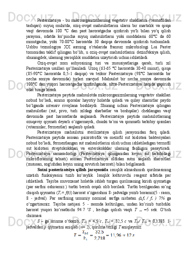 Pasterizatsiya   -  bu  mikroorganizmlarning  vegetativ  shakllarini  (termofildan
tashqari)   suyuq   muhitda,   oziq-ovqat   mahsulotlarini   ularni   bir   marta lik   va   qisqa
vaqt   davomida   100   °C   dan   past   haroratgacha   qizdirish   yo'li   bilan   yo'q   qilish
jarayoni,   odatda   ko‘pincha   suyuq   mahsulotlarni   yoki   moddalarni   60°C   da   60
minutgacha,   yoki   70-80°C   haroratda   30   daqiqa   davomida   qizdirish   tushuniladi.
Ushbu   texnologiya   XX   asrning   o‘rtalarida   fran s uz   mikrobiologi   Lui   Paster
tomonidan   taklif   qilingan   bo‘lib,   u   oziq-ovqat   mahsulotlarini   dezinfeksiya   qilish,
shuningdek, ularning yaroqlilik muddatini uzaytirish uchun ishlatiladi.
Oziq-ovqat   xom   ashyosining   turi   va   xususiyatlariga   qarab,   turli   xil
Pasterizatsiya usullari qo‘llaniladi. Uzoq (63-65 °C haroratda 30-40 minut), qisqa
(85-90°C   haroratda   0,5-1   daqiqa)   va   tezkor   Pasterizatsiya   (98°C   haroratda   bir
necha   soniya   davomida)   turlari   mavjud.   Mahsulot   bir   necha   soniya   davomida
100°C   dan  yuqori   haroratgacha   qizdirilganda,   ultra-Pasterizatsiya   haqida  gapirish
odat tusiga kiradi.
Pasterizatsiya paytida mahsulotda mikroorganizmlarning vegetativ shakllari
nobud   bo‘ladi,   ammo   sporalar   hayotiy   holatda   qoladi   va   qulay   sharoitlar   paydo
bo‘lganda   intensiv   rivojlana   boshlaydi.   Shuning   uchun   Pasterizatsiya   qilingan
mahsulotlar   (sut,   pivo,   turli   xildagi   sharbatlar   va   boshqalar)   cheklangan   vaqt
davomida   past   haroratlarda   saqlanadi.   Pasterizatsiya   paytida   mahsulotlarning
ozuqaviy qiymati deyarli o‘zgarmaydi, chunki ta ’ mi va qimmatli tarkibiy qismlari
(vitaminlar, fermentlar) saqlanib qoladi. 
Pasterizatsiya   mahsulotni   sterilizatsiya   qilish   jarayonidan   farq   qiladi.
Pasterizatsiya   paytida   asosan   psixrotrofik   va   mezofil   sut   kislotasi   bakteriyalari
nobud bo‘ladi, fermentlangan sut mahsulotlarini olish uchun ishlatiladigan termofil
sut   kislotasi   streptokokklari   va   enterokokklar   ularning   faolligini   pasaytiradi.
Pasterizatsiya   samaradorligi   (Pasterizatsiya   qilinganidan   keyin   sut   tarkibidagi
mikrofloraning   tabiati)   asosan   Pasterizatsiya   oldidan   sutni   saqlash   sharoitlari
(xususan, sog'ishdan keyin uning sovutish harorati) bilan belgilanadi. 
Sutni   pasterizatsiya   qilish   jarayonida   issiqlik   almashinish   qurilmasining
uzatish   funksiyasini   tuzib   ko‘raylik.   Issiqlik   keltiruvchi   reagent   sifatida   par
ishlatiladi.   Tajriba  muvozanat   holatda   ishlab   turgan   qurilmaning   kirish   qiymatiga
(par sarfini oshiramiz ) turtki berish orqali olib boriladi. Turtki berilgandan so‘ng
chiqish qiymatni ( T
c = f(t) ) harorat o‘zgarishini 8- jadvalga yozib boramiz(5 - rasm,
8   -   jadval).   Par   sarfining   umumiy   nominal   sarfga   nisbatan   (∆ f
n   /   f
n   )   7 %   ga
o‘zgartiramiz.   Tajriba   natijasi   5   -   rasmda   keltirilgan,   undan   ko‘rinib   turibdiki
harorat   yuqori   ko‘rsatkichi   94.7   0
S   ,   kechga   qolish   vaqti   T  
oa   =5   sek.   O‘tish
chizmasi 
S   –   ga   urinma   o‘tkazib,   T
ab   =   4,5   c ,   T
bd   =   32,5   c   va   T
ab /   T
bd   =   0,1383 .   1-
jadvaldan  p  qiymatini aniqlab ( n = 2), qurilma tezligi  T  aniqlaymiz: 