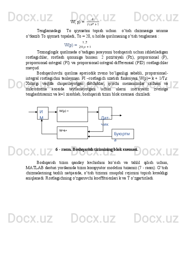                                        W( p) =  
Tenglamadagi     To   qiymatini   topish   uchun     o‘tish   chizmasiga   urinma
o‘tkazib To qiymati topaladi, To = 20, u holda qurilmaning o‘tish tenglamasi :
                          W(p) = 
Texnoglogik qurilmada o‘tadigan jarayonni boshqarish uchun ishlatiladigan
rostlagichlar,   rostlash   qonuniga   binoan:   2   pozitsiyali   (Pz),   proporsional   (P),
proporsional-integral   (PI)   va   proporsional-integral-differensial   (PID)   rostlagichlar
mavjud.
Boshqariluvchi   qurilma   aperiodik   zveno   bo‘lganligi   sababli,   proporsional-
integral rostlagichni tanlayman. PI –rostlagich uzatish funksiyasi W(p)= k + 1/T
i r.
Xozirgi   vaqtda   chiqarilayotgan   datchiklar,   ijrochi   mexanizmlar   ixcham   va
mikrosxema   asosida   tayrlanayotgani   uchun   ularni   inersiyasiz   zvenoga
tenglashtiramiz va k=1 xisoblab, boshqarish tizim blok sxemasi chiziladi: 
6 - rasm. Boshqarish tizimining blok sxemasi.
Boshqarish   tizim   qanday   kechishini   ko‘rish   va   ta h lil   qilish   uchun,
MATLAB dasturi yordamida tizim kompyutor modelini tuzamiz (7 - rasm). O‘tish
chizmalarining   taxlili   natijasida,   o‘tish   tizimni   muqobil   rejimini   topish   kerakligi
aniqlanadi. Rostlagichning o‘zgaruvchi koeffitsienlari k va T o‘zgartiriladi. И
М W(p) = 
 
Дат-
чик
W=k+
Буюртм
а  