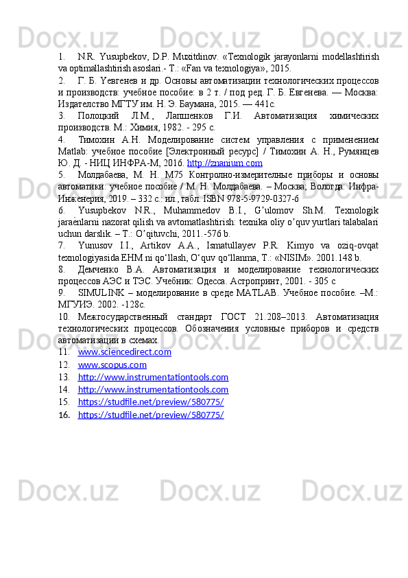 1. N.R.   Yusupbekov ,   D.P.   Muxitdinov.   «Texnologik   jarayonlarni   modellashtirish
va optimallashtirish asoslari.-  T . :  « Fan va texnologiya » , 2015 .
2. Г. Б. Yeвгенев и др .   Основы автоматизации технологических процессов
и производств:  учебное пособие: в 2 т. / под ред. Г. Б. Евгенева. — Москва:
Издателство МГТУ им. Н. Э. Баумана, 2015. — 441с.
3. Полоцкий   Л.М.,   Лапшенков   Г.И.   Автоматизация   химических
производств .  М.: Химия, 1982. - 295 с.  
4. Тимохин   А.Н.   Моделирование   систем   управления   с   применением
Matlab:   учебное   пособие   [Электронный   ресурс]   /   Тимохин   А.   Н.,   Румянцев
Ю. Д. - НИЦ ИНФРА-М, 2016.  http://znanium.com  
5. Молдабаева,   М.   Н.   М75   Контролно-измерителные   приборы   и   основы
автоматики: учебное пособие /  М. Н. Молдабаева.  – Москва;  Вологда:  Инфра-
Инженерия, 2019. – 332 с.: ил., табл. ISBN 978-5-9729-0327-6
6. Yusupbekov   N.R.,   Muhammedov   B.I.,   G ulomov   Sh.M.   Texnologikʼ
jara	
е?nlarni nazorat qilish va avtomatlashtirish: texnika oliy o quv yurtlari talabalari	ʼ
uchun darslik. – T.: O qituvchi, 2011.-576 b.	
ʼ
7. Yunusov   I.I.,   Artikov   A.A.,   Ismatullayev   P.R.   Kimyo   va   oziq-ovqat
texnologiyasida EHM ni qо‘llash, О‘quv qо‘llanma, T.: «NISIM». 2001.148 b.
8. Демченко   В.А.   Автоматизация   и   моделирование   технологических
процессов АЭС и ТЭС. Учебник:  Одесса. Астропринт, 2001.  -  305 с
9. SIMULINK   –  моделирование   в  среде   MATLAB.   Учебное   пособие.   –М.:
МГУИЭ. 2002. -128с.
10. Межгосударственный   стандарт   ГОСТ   21.208–2013.   Автоматизация
технологических   процессов.   Обозначения   условные   приборов   и   средств
автоматизации в схемах.
11. www.sciencedirect.com   
12. www.scopus.com   
13. http://www.instrumentationtools.com   
14. http://www.instrumentationtools.com   
15. https://studfile.net/preview/580775/   
16. https://studfile.net/preview/580775/    