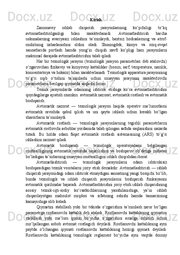 Kirish.
Zamonaviy   ishlab   chiqarish   jarayonlarining   ko‘pchiligi   to‘liq
avtomatlashtirilganligi   bilan   xarakterlanadi.   Avtomatlashtirish   barcha
uskunalarning   avariyasiz   ishlashini   ta’minlaydi,   baxtsiz   hodisalarning   va   atrof-
muhitning   zaharlanishini   oldini   oladi.   Shuningdek,   kimyo   va   oziq-ovqat
sanoatlarida   portlash   hamda   yong‘in   chiqish   xavfi   ko‘pligi   ham   jarayonlarni
maksimal darajada avtomatlashtirishni talab qiladi.
Har   bir   texnologik   jarayon   (texnologik   jarayon   parametrlari   deb   ataluvchi)
o‘zgaruvchan fizikaviy va kimyovny kattaliklar (bosim, sarf, temperatura, namlik,
konsentratsiya va hokazo) bilan xarakterlanadi. Texnologik apparatura jarayonning
to‘g‘ri   oqib   o‘tishini   ta’minlashi   uchun   muayyan   jarayonni   xarakterlovchi
parametrlarni berilgap qiymatda saqlashi lozim.
Texnik   jarayonlarda   odamning   ishtirok   etishiga   ko‘ra   avtomatlashtirishni
quyidagilarga ajratish mumkin: avtomatik nazorat, avtomatik rostlash va avtomatik
boshqarish.
Avtomatik   nazorat   —   texnologik   jarayon   haqida   operativ   ma’lumotlarni
avtomatik   ravishda   qabul   qilish   va   uni   qayta   ishlash   uchun   kerakli   bo‘lgan
sharoitlarni ta’minlaydi.
Avtomatik   rostlash   —   texnologik   jarayonlarning   tegishli   parametrlarini
avtomatik rostlovchi asboblar yordamida talab qilingan sathda saqlanishini nazarda
tutadi.   Bu   holda   odam   faqat   avtomatik   rostlash   sistemasining   (ARS)   to‘g‘ri
ishlashini nazorat qiladi.
Avtomatik   boshqarish   —   texnologik   operatsiyalarni   belgilangan
muttasilligining   avtomatik   ravishda   bajarilishini   va   boshqaruv   ob’ektiga   nisbatan
bo‘ladigan ta’sirlarning muayyan muttasilligini ishlab chiqishdan iborat.
Avtomatlashtirish   —   texnologik   jarayonlarni   odam   ishtirokisiz
boshqaradigan texnik vositalarni joriy etish demakdir. Avtomatlashtirish — ishlab
chiqarish jarayonidagi odam ishtirok etmaydigan sanoatning yangi bosqichi bo‘lib,
bunda   texnologik   va   ishlab   chiqarish   jarayonlarini   boshqarish   funksiyasini
avtomatik qurilmalar bajaradi. Avtomatlashtirishni joriy etish ishlab chiqarishning
asosiy   texnik-iqti-sodiy   ko‘rsatkichlarining   yaxshilanishiga,   ya’ni   ishlab
chiqarilayotgan   mahsulot   miqdori   va   sifatining   oshishi   hamda   tannarxining
kamayishiga olib keladi.
Qiymatini   stabillash   yoki   bir   tekisda   o‘zgarishini   ta’minlash   zarur   bo‘lgan
parametrga   rostlanuvchi   kattalik   deb   ataladi.   Rostlanuvchi   kattalikning   qiymatini
stabillash   yoki   ma’lum   qonun   bo‘yicha   o‘zgarishini   amalga   oshirish   uchun
mo‘ljallangan   asbob   avtomat   rostlagich   deyiladi.   Rostlanuvchi   kattalikning   ayni
paytda   o‘lchangan   qiymati   rostlanuvchi   kattalikning   hozirgi   qiymati   deyiladi.
Rostlanuvchi   kattalikning   texnologik   reglament   bo‘yicha   ayni   vaqtda   doimiy 