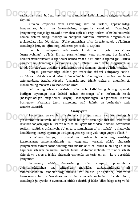 saqlanishi   shart   bo‘lgan   qiymati   rostlanunchn   kattalnkning   berilgan   qiymati
deyiladi.
Amalda   ko‘pincha   xom   ashyoning   sarfi   va   tarkibi,   apparatlardagi
temperatura,   bosim   va   hokazolarling   o‘zgarishi   kuzatiladp.   Texnologik
jarayonning   maqsadga  muvofiq  ravishda  oqib  o‘tishiga  teskari  ta’sir  ko‘rsatuvchi
hamda   sistemalardagi   moddiy   va   energetik   balansini   buzuvchi   o‘zgaruvchilar
g‘alayonlanishlar   deb   ataladi.   G‘alayonlanishlar   ta’sirida   xato   paydo   bo‘ladigan
texnologik jarayon rejimi turg‘unlashmagan reoki.u. deyiladi.
H ar   bir   boshqarish   sistemasida   kirish   va   chiqish   parametrlari
(uzgaruvchilari)   b o‘ ladi.   Kirish   parametrlariga   xom   ashyon in g   boshlang‘ich
holatini  xarakterlovchi  o‘zgaruvchi  hamda vakt  o‘tishi  bilan o‘zgaradigan  uskuna
parametrlari,   texnologik   jarayonning   oqib   o‘tishini   ani q lovchi   o‘zgaruvchilar
kirad i . Kirish o‘zgaruvchilari rostlanadigan va rostlanmay-digan b o‘ lishi mumkin.
Chi q ish   parametrlariga   chikarilgan   mahsulot   sifatini   (kimyoviy   tarkib,
zichlik va boshkalar) xarakterlovchi kursatkichlar, shuningdek, xisoblash yuli bilan
aniqlanadigan   texnika-iktisodiy   (uskunalarnipg   ishlab   chikarish   unumdorligi,
mahsulotning tannarxi) ko‘rsatkichlar kiradi.
Sistemaning   ishlashi   vaktida   rostlanuvchi   kattalikning   hozirgi   qiymati
berilgan   kiymatiga   mos   kelishi   uchun   sistemaga   ta’sir   ko‘rsatish   kerak
(boshqariladigan   uzgaruvchi   orqali).   Boshqariladigan   o‘zgaruvchi   sistema
boshqaruv   ta’sirining   (xom   ashyoning   sarfi,   tarkibi   va   boshqalar)   sonli
xarakteristikasidir.
Asosiy qism.
Texnologik   jarayonlarni   avtomatik   boshqarishning   vazifasi   rostlagich
yordamida   rostlanuvchi   ob’ektdagi   kerak   bo‘lgan   texnologik   sharoitni   avtomatik
ravishda saqlash, agar bu sharoit buzilsa, uni qayta tiklashdan iboratdir. Avtomatik
rostlash   vaqtida   (rostlanuvchi   ob’ektga   rostlagichning   ta’siri   tufayli)   rostlanuvchi
kattalikning xozirgi qiymatiga berilgan qiymatiga teng yoki unga yaqin bo‘ladi. *
Sanoatning   kimyo,   oziq-ovqat   va   boshqa   tarmoqlarining   amaldagi
korxonalarini   zamonalashtirish   va   yangilarini   yaratish   ishlab   chiqarish
jarayonlarini  avtomatlashtirishning  turli  masalalarini  hal  qilish  bilan  bog‘liq katta
hajmdagi   ishlarni   bajarishni   ko‘zda   tutadi.   Avtomatlashtirish   tizimlarini   ishlab
chiqish   va   bevosita   ishlab   chiqarish   jarayonlariga   joriy   qilish   –   ko‘p   bosqichli
jarayondir. 
Zamonaviy   ishlab   chiqarishning   ishlab   chiqarish   jarayonlarini
avtomatlashtirishda   hal   qilinadigan   masalalar   mutaxassislardan   turli
avtomatlashtirish   asboblarining   tuzilish   va   ishlash   prinsiplarini,   avtomatik
tizimlarning   turli   ko‘rinishlari   va   sinflarini   yasash   metodlarini   bilishni   ham,
texnologik jarayonlarni avtomatlashtirish sohasidagi  ishlar bilan birga aniq va bir 