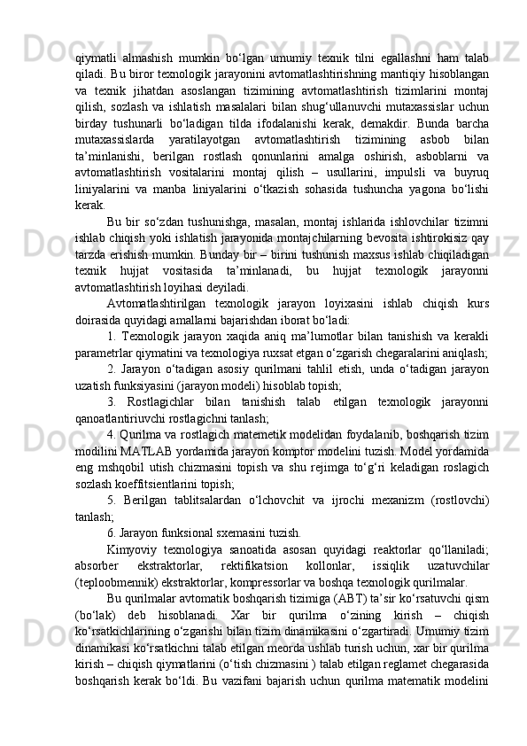 qiymatli   almashish   mumkin   bo‘lgan   umumiy   texnik   tilni   egallashni   ham   talab
qiladi. Bu biror texnologik jarayonini avtomatlashtirishning mantiqiy hisoblangan
va   texnik   jihatdan   asoslangan   tizimining   avtomatlashtirish   tizimlarini   montaj
qilish,   sozlash   va   ishlatish   masalalari   bilan   shug‘ullanuvchi   mutaxassislar   uchun
birday   tushunarli   bo‘ladigan   tilda   ifodalanishi   kerak,   demakdir.   Bunda   barcha
mutaxassislarda   yaratilayotgan   avtomatlashtirish   tizimining   asbob   bilan
ta’minlanishi,   berilgan   rostlash   qonunlarini   amalga   oshirish,   asboblarni   va
avtomatlashtirish   vositalarini   montaj   qilish   –   usullarini,   impulsli   va   buyruq
liniyalarini   va   manba   liniyalarini   o‘tkazish   sohasida   tushuncha   yagona   bo‘lishi
kerak.
Bu   bir   so‘zdan   tushunishga,   masalan,   montaj   ishlarida   ishlovchilar   tizimni
ishlab chiqish yoki ishlatish jarayonida montajchilarning bevosita ishtirokisiz  qay
tarzda erishish mumkin. Bunday bir – birini tushunish maxsus ishlab chiqiladigan
texnik   hujjat   vositasida   ta’minlanadi,   bu   hujjat   texnologik   jarayonni
avtomatlashtirish loyihasi deyiladi.
Avtomatlashtirilgan   texnologik   jarayon   loyixasini   ishlab   chiqish   kurs
doirasida quyidagi amallarni bajarishdan iborat bo‘ladi:
1.   Texnologik   jarayon   xaqida   aniq   ma’lumotlar   bilan   tanishish   va   kerakli
parametrlar qiymatini va texnologiya ruxsat etgan o‘zgarish chegaralarini aniqlash;
2.   Jarayon   o‘tadigan   asosiy   qurilmani   tahlil   etish,   unda   o‘tadigan   jarayon
uzatish funksiyasini (jarayon modeli) hisoblab topish;
3.   Rostlagichlar   bilan   tanishish   talab   etilgan   texnologik   jarayonni
qanoatlantiriuvchi rostlagichni tanlash;
4. Qurilma va rostlagich matemetik modelidan foydalanib, boshqarish tizim
modilini MATLAB yordamida jarayon komptor modelini tuzish. Model yordamida
eng   mshqobil   utish   chizmasini   topish   va   shu   rejimga   to‘g‘ri   keladigan   roslagich
sozlash koeffitsientlarini topish;
5 .   Berilgan   tablitsalardan   o‘lchovchit   va   ijrochi   mexanizm   (rostlovchi)
tanlash;
6. Jarayon funksional sxemasini tuzish. 
Kimyoviy   texnologiya   sanoatida   asosan   quyidagi   reaktorlar   qo‘llaniladi;
absorber   ekstraktorlar,   rektifikatsion   kollonlar,   issiqlik   uzatuvchilar
(teploobmennik) ekstraktorlar, kompressorlar va boshqa texnologik qurilmalar.
Bu qurilmalar avtomatik boshqarish tizimiga (ABT) ta’sir ko‘rsatuvchi qism
(bo‘lak)   deb   hisoblanadi.   Xar   bir   qurilma   o‘zining   kirish   –   chiqish
ko‘rsatkichlarining o‘zgarishi bilan tizim dinamikasini o‘zgartiradi. Umumiy tizim
dinamikasi ko‘rsatkichni talab etilgan meorda ushlab turish uchun, xar bir qurilma
kirish – chiqish qiymatlarini (o‘tish chizmasini ) talab etilgan reglamet chegarasida
boshqarish   kerak   bo‘ldi.   Bu   vazifani   bajarish   uchun   qurilma   matematik   modelini 