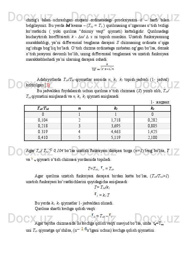 chizig‘i   bilan   uchrashgan   nuqtani   ordinatadagi   proeksiyasini   d   –   harfi   bilan
belgilaymiz. Bu yerda  bd   kesma – ( T
bd  = T
0  ) qurilmaning o‘zgarmas o‘tish tezligi
ko‘rsatkichi   (   yoki   qurilma   “doimiy   vaqt”   qiymati)   kattaligidir.   Qurilmadagi
kuchaytirish   koeffitsienti   k   -   ∆u/   ∆   x   ni   topish   mumkin.   Uzatish   funksiyasining
murakkabligi,   ya’ni   differensial   tenglama   darajasi   S   chizmaning   ordinata   o‘qiga
og‘ishiga bog‘liq bo‘ladi. O‘tish chizma ordinataga nisbatan og‘gan bo‘lsa, demak
o‘tish jarayoni davomli bo‘lib, uning differensial tenglamasi va uzatish funksiyasi
marakkablashadi ya’ni ularning darajasi oshadi:
W = 
Adabiyotlarda   T
ab /T
bd   qiymatlar   asosida   n ,   k
1 ,   k
2   topish   jadvali   (1-   jadval)
keltirilgan  [3]. 
Bu jadvaldan foydalanish uchun qurilma o‘tish chizmasi ( S ) yozib olib,   T
ab /
T
bd   qiymatini aniqlanadi va  n, k
1 , k
2  qiymati aniqlanadi.
1- жадвал 
T
ab /T
bd n k
1 k
2
0 1 1 0
0,104 2 1,718 0,282
0,218 3 3,695 0,805
0.319 4 4,463 1,425
0,410 5 5,119 2,100
Agar   T
ab / T
bd     0,104   bo‘lsa uzatish funksiyasi darajasi birga ( n=1 ) teng bo‘lsa,   T
va   
u  qiymati o‘tish chizmasi yordamida topiladi:
T=T
bd  , 
u  = T
ab
Agar   qurilma   uzatish   funksiyasi   darajasi   birdan   katta   bo‘lsa,   ( T
ab /T
bd >1 )
uzatish funksiyasi ko‘rsatkichlarini quyidagicha aniqlanadi:
T= T
bd /k
1
1  = k
2  T
Bu yerda  k
1 , k
2  qiymatlar 1- jadvaldan olinadi.
Qurilma shartli kechga qolish vaqti:
u  = T
ab  – 
1
Agar tajriba chizmasida 0 a  kechga qolish vaqti mavjud bo‘lsa, unda    τ
d =T
oa    
uni  T
ab   qiymatga qo‘shilsa, (n o‘lgani uchun) kechga qolish qiymatini:  