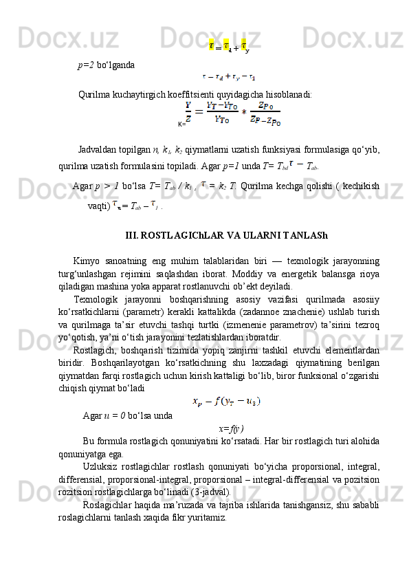   =  
d   +  
y
p=2  bo‘lganda 
Qurilma kuchaytirgich koeffitsienti quyidagicha hisoblanadi:
K=
Jadvaldan topilgan  n, k
1 , k
2  qiymatlarni uzatish funksiyasi formulasiga qo‘yib,
qurilma uzatish formulasini topiladi. Agar  p=1  unda  T= T
bd   T
ab .
Agar   p >  1   bo‘lsa   T=  T
ab   /   k
1   ,     =  k
2   T.   Qurilma kechga  qolishi  (  kechikish
vaqti) 
u  =  T
ab  – 
1  . 
III. ROSTLAGIChLAR VA ULARNI TANLASh
Kimyo   sanoatning   eng   muhim   talablaridan   biri   —   texnologik   jarayonning
turg‘unlashgan   rejimini   saqlashdan   iborat.   Moddiy   va   energetik   balansga   rioya
qiladigan mashina yoka apparat rostlanuvchi ob’ekt deyiladi.
Texnologik   jarayonni   boshqarishning   asosiy   vazifasi   qurilmada   asosiiy
ko‘rsatkichlarni   (parametr)   kerakli   kattalikda   (zadannoe   znachenie)   ushlab   turish
va   qurilmaga   ta’sir   etuvchi   tashqi   turtki   (izmenenie   parametrov)   ta’sirini   tezroq
yo‘qotish, ya’ni o‘tish jarayonini tezlatishlardan iboratdir. 
Rostlagich,   boshqarish   tizimida   yopiq   zanjirni   tashkil   etuvchi   elementlardan
biridir.   Boshqarilayotgan   ko‘rsatkichning   shu   laxzadagi   qiymatining   berilgan
qiymatdan farqi rostlagich uchun kirish kattaligi bo‘lib, biror funksional o‘zgarishi
chiqish qiymat bo‘ladi 
Agar  u = 0  bo‘lsa unda  
x=f(y)
Bu formula rostlagich qonuniyatini ko‘rsatadi. Har bir rostlagich turi alohida
qonuniyatga ega. 
Uzluksiz   rostlagichlar   rostlash   qonuniyati   bo‘yicha   proporsional,   integral,
differensial, proporsional-integral, proporsional – integral-differensial va pozitsion
rozitsion rostlagichlarga bo‘linadi (3-jadval).
Roslagichlar haqida ma’ruzada va tajriba ishlarida tanishgansiz, shu sababli
roslagichlarni tanlash xaqida fikr yuritamiz. 