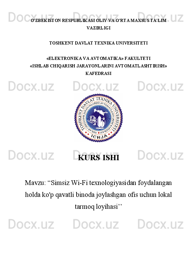 O’ZBEKISTON RESPUBLIKASI OLIY VA O’RTA MAXSUS TA’LIM
VAZIRLIGI 
TOSHKENT DAVLAT TEXNIKA UNIVERSITETI
«ELEKTRONIKA VA AVTOMATIKA» FAKULTETI
«ISHLAB CHIQARISH JARAYONLARINI AVTOMATLASHTIRISH»
KAFEDRASI 
KURS  ISHI
Mavzu : “ Simsiz Wi-Fi texnologiyasidan foydalangan
holda ko'p qavatli binoda joylashgan ofis uchun lokal
tarmoq loyihasi ’’
        