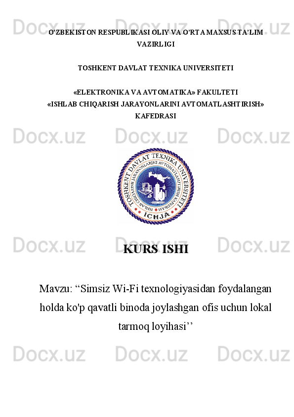O’ZBEKISTON RESPUBLIKASI OLIY VA O’RTA MAXSUS TA’LIM
VAZIRLIGI 
TOSHKENT DAVLAT TEXNIKA UNIVERSITETI
«ELEKTRONIKA VA AVTOMATIKA» FAKULTETI
«ISHLAB CHIQARISH JARAYONLARINI AVTOMATLASHTIRISH»
KAFEDRASI 
KURS  ISHI
Mavzu : “ Simsiz Wi-Fi texnologiyasidan foydalangan
holda ko'p qavatli binoda joylashgan ofis uchun lokal
tarmoq loyihasi ’’