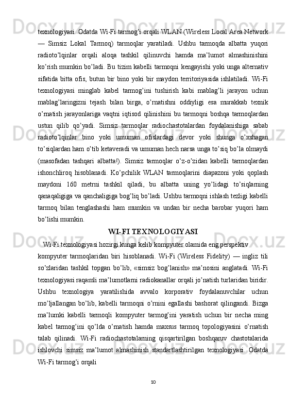 texnologiyasi. Odatda Wi-Fi tarmog’i orqali WLAN (Wireless Local Area Network
—   Simsiz   Lokal   Tarmoq)   tarmoqlar   yaratiladi.   Ushbu   tarmoqda   albatta   yuqori
radioto’lqinlar   orqali   aloqa   tashkil   qilinuvchi   hamda   ma’lumot   almashinishini
ko’rish mumkin bo’ladi. Bu tizim kabelli tarmoqni kengayishi yoki unga alternativ
sifatida  bitta   ofis,   butun   bir   bino  yoki   bir   maydon  territoriyasida   ishlatiladi.   Wi-Fi
texnologiyasi   minglab   kabel   tarmog’ini   tushirish   kabi   mablag’li   jarayon   uchun
mablag’laringizni   tejash   bilan   birga,   o’rnatishni   oddiyligi   esa   murakkab   texnik
o’rnatish   jarayonlariga   vaqtni   iqtisod   qilinishini   bu   tarmoqni   boshqa   tarmoqlardan
ustun   qilib   qo’yadi.   Simsiz   tarmoqlar   radiochastotalardan   foydalanishiga   sabab
radioto’lqinlar   bino   yoki   umuman   ofislardagi   devor   yoki   shunga   o’xshagan
to’siqlardan ham o’tib ketaveradi va umuman hech narsa unga to’siq bo’la olmaydi
(masofadan   tashqari   albatta!).   Simsiz   tarmoqlar   o’z-o’zidan   kabelli   tarmoqlardan
ishonchliroq   hisoblanadi.   Ko’pchilik   WLAN   tarmoqlarini   diapazoni   yoki   qoplash
maydoni   160   metrni   tashkil   qiladi,   bu   albatta   uning   yo’lidagi   to’siqlarning
qanaqaligiga va qanchaligiga bog’liq bo’ladi. Ushbu tarmoqni ishlash tezligi kabelli
tarmoq   bilan   tenglashashi   ham   mumkin   va   undan   bir   necha   barobar   yuqori   ham
bo’lishi mumkin. 
WI-FI TEXNOLOGIYASI
   Wi-Fi texnologiyasi hozirgi kunga kelib kompyuter olamida eng perspektiv 
kompyuter   tarmoqlaridan   biri   hisoblanadi.   Wi-Fi   (Wireless   Fidelity)   —   ingliz   tili
so’zlaridan   tashkil   topgan   bo’lib,   «simsiz   bog’lanish»   ma’nosini   anglatadi.   Wi-Fi
texnologiyasi raqamli ma’lumotlarni radiokanallar orqali jo’natish turlaridan biridir.
Ushbu   texnologiya   yaratilishida   avvalo   korporativ   foydalanuvchilar   uchun
mo’ljallangan   bo’lib,   kabelli   tarmoqni   o’rnini   egallashi   bashorat   qilingandi.   Bizga
ma’lumki   kabelli   tarmoqli   kompyuter   tarmog’ini   yaratish   uchun   bir   necha   ming
kabel   tarmog’ini   qo’lda   o’rnatish   hamda   maxsus   tarmoq   topologiyasini   o’rnatish
talab   qilinadi.   Wi-Fi   radiochastotalarning   qisqartirilgan   boshqaruv   chastotalarida
ishlovchi   simsiz   ma’lumot   almashinish   standartlashtirilgan   texnologiyasi.   Odatda
Wi-Fi tarmog’i orqali
10 