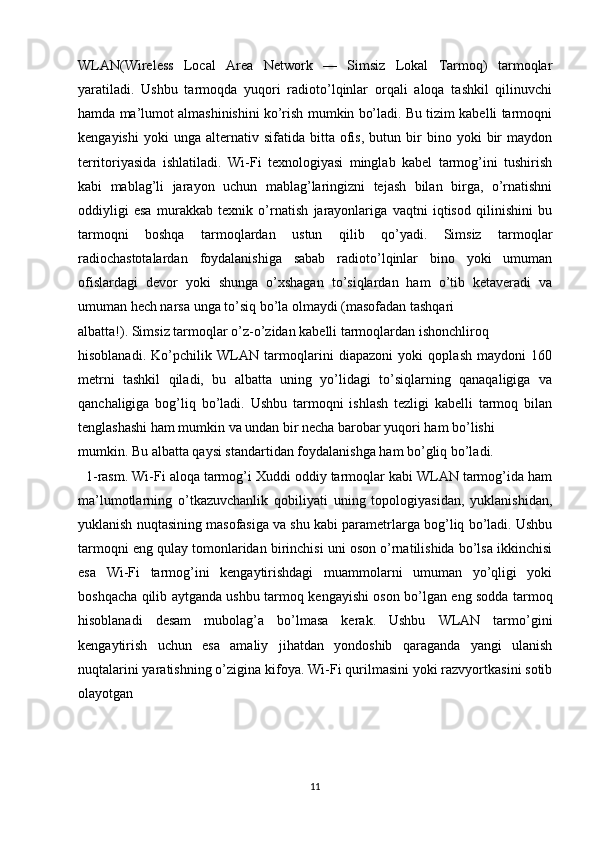 WLAN(Wireless   Local   Area   Network   —   Simsiz   Lokal   Tarmoq)   tarmoqlar
yaratiladi.   Ushbu   tarmoqda   yuqori   radioto’lqinlar   orqali   aloqa   tashkil   qilinuvchi
hamda ma’lumot almashinishini ko’rish mumkin bo’ladi. Bu tizim kabelli tarmoqni
kengayishi   yoki   unga   alternativ  sifatida   bitta  ofis,   butun  bir   bino   yoki   bir   maydon
territoriyasida   ishlatiladi.   Wi-Fi   texnologiyasi   minglab   kabel   tarmog’ini   tushirish
kabi   mablag’li   jarayon   uchun   mablag’laringizni   tejash   bilan   birga,   o’rnatishni
oddiyligi   esa   murakkab   texnik   o’rnatish   jarayonlariga   vaqtni   iqtisod   qilinishini   bu
tarmoqni   boshqa   tarmoqlardan   ustun   qilib   qo’yadi.   Simsiz   tarmoqlar
radiochastotalardan   foydalanishiga   sabab   radioto’lqinlar   bino   yoki   umuman
ofislardagi   devor   yoki   shunga   o’xshagan   to’siqlardan   ham   o’tib   ketaveradi   va
umuman hech narsa unga to’siq bo’la olmaydi (masofadan tashqari 
albatta!). Simsiz tarmoqlar o’z-o’zidan kabelli tarmoqlardan ishonchliroq 
hisoblanadi.   Ko’pchilik   WLAN   tarmoqlarini   diapazoni   yoki   qoplash   maydoni   160
metrni   tashkil   qiladi,   bu   albatta   uning   yo’lidagi   to’siqlarning   qanaqaligiga   va
qanchaligiga   bog’liq   bo’ladi.   Ushbu   tarmoqni   ishlash   tezligi   kabelli   tarmoq   bilan
tenglashashi ham mumkin va undan bir necha barobar yuqori ham bo’lishi 
mumkin. Bu albatta qaysi standartidan foydalanishga ham bo’gliq bo’ladi. 
  1-rasm. Wi-Fi aloqa tarmog’i Xuddi oddiy tarmoqlar kabi WLAN tarmog’ida ham
ma’lumotlarning   o’tkazuvchanlik   qobiliyati   uning   topologiyasidan,   yuklanishidan,
yuklanish nuqtasining masofasiga va shu kabi parametrlarga bog’liq bo’ladi. Ushbu
tarmoqni eng qulay tomonlaridan birinchisi uni oson o’rnatilishida bo’lsa ikkinchisi
esa   Wi-Fi   tarmog’ini   kengaytirishdagi   muammolarni   umuman   yo’qligi   yoki
boshqacha qilib aytganda ushbu tarmoq kengayishi oson bo’lgan eng sodda tarmoq
hisoblanadi   desam   mubolag’a   bo’lmasa   kerak.   Ushbu   WLAN   tarmo’gini
kengaytirish   uchun   esa   amaliy   jihatdan   yondoshib   qaraganda   yangi   ulanish
nuqtalarini yaratishning o’zigina kifoya. Wi-Fi qurilmasini yoki razvyortkasini sotib
olayotgan
11 