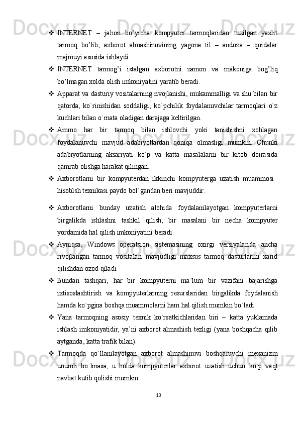  INTERNET   –   jahon   bo’yicha   kompyuter   tarmoqlaridan   tuzilgan   yaxlit
tarmoq   bo’lib,   axborot   almashinuvining   yagona   til   –   andoza   –   qoidalar
majmuyi asosida ishlaydi. 
 INTERNET   tarmog’i   istalgan   axborotni   zamon   va   makoniga   bog’liq
bo’lmagan xolda olish imkoniyatini yaratib beradi. 
 Apparat va dasturiy vositalarning rivojlanishi, mukammalligi va shu bilan bir
qatorda,   ko`rinishidan   soddaligi,   ko`pchilik   foydalanuvchilar   tarmoqlari   o`z
kuchlari bilan o`rnata oladigan darajaga keltirilgan. 
 Ammo   har   bir   tarmoq   bilan   ishlovchi   yoki   tanishishni   xohlagan
foydalanuvchi   mavjud   adabiyotlardan   qoniqa   olmasligi   mumkin.   Chunki
adabiyotlarning   aksariyati   ko`p   va   katta   masalalarni   bir   kitob   doirasida
qamrab olishga harakat qilingan. 
 Axborotlarni   bir   kompyuterdan   ikkinchi   kompyuterga   uzatish   muammosi
hisoblsh texnikasi paydo bol`gandan beri mavjuddir.
 Axborotlarni   bunday   uzatish   alohida   foydalanilayotgan   kompyuterlarni
birgalikda   ishlashni   tashkil   qilish,   bir   masalani   bir   necha   kompyuter
yordamida hal qilish imkoniyatini beradi. 
 Ayniqsa,   Windows   operatsion   sistemasining   oxirgi   versiyalarida   ancha
rivojlangan   tarmoq   vositalari   mavjudligi   maxsus   tarmoq   dasturlarini   xarid
qilishdan ozod qiladi. 
 Bundan   tashqari,   har   bir   kompyuterni   ma’lum   bir   vazifani   bajarishga
ixtisoslashtirish   va   kompyuterlarning   resurslaridan   birgalikda   foydalanish
hamda ko`pgina boshqa muammolarni ham hal qilish mumkin bo`ladi. 
 Yana   tarmoqning   asosiy   texnik   ko`rsatkichlaridan   biri   –   katta   yuklamada
ishlash   imkoniyatidir,   ya’ni   axborot   almashish   tezligi   (yana   boshqacha   qilib
aytganda, katta trafik bilan). 
 Tarmoqda   qo`llanilayotgan   axborot   almashinuvi   boshqaruvchi   mexanizm
unumli   bo`lmasa,   u   holda   kompyuterlar   axborot   uzatish   uchun   ko`p   vaqt
navbat kutib qolishi mumkin. 
13 