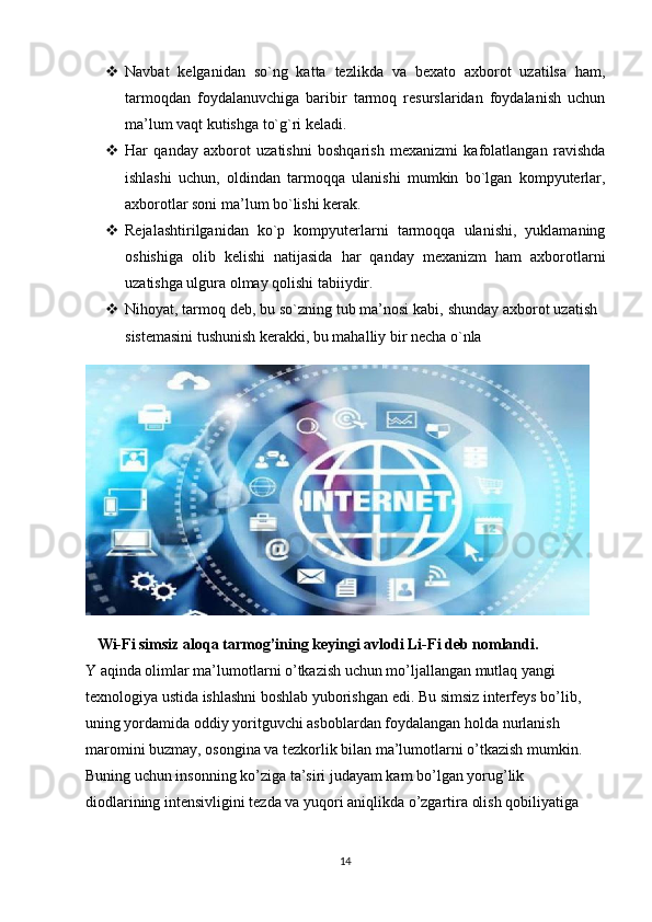  Navbat   kelganidan   so`ng   katta   tezlikda   va   bexato   axborot   uzatilsa   ham,
tarmoqdan   foydalanuvchiga   baribir   tarmoq   resurslaridan   foydalanish   uchun
ma’lum vaqt kutishga to`g`ri keladi. 
 Har   qanday   axborot   uzatishni   boshqarish   mexanizmi   kafolatlangan   ravishda
ishlashi   uchun,   oldindan   tarmoqqa   ulanishi   mumkin   bo`lgan   kompyuterlar,
axborotlar soni ma’lum bo`lishi kerak. 
 Rejalashtirilganidan   ko`p   kompyuterlarni   tarmoqqa   ulanishi,   yuklamaning
oshishiga   olib   kelishi   natijasida   har   qanday   mexanizm   ham   axborotlarni
uzatishga ulgura olmay qolishi tabiiydir. 
 Nihoyat, tarmoq deb, bu so`zning tub ma’nosi kabi, shunday axborot uzatish
sistemasini tushunish kerakki, bu mahalliy bir necha o`nla 
   Wi-Fi simsiz aloqa tarmog’ining keyingi avlodi Li-Fi deb nomlandi. 
Y aqinda olimlar ma’lumotlarni o’tkazish uchun mo’ljallangan mutlaq yangi 
texnologiya ustida ishlashni boshlab yuborishgan edi. Bu simsiz interfeys bo’lib, 
uning yordamida oddiy yoritguvchi asboblardan foydalangan holda nurlanish 
maromini buzmay, osongina va tezkorlik bilan ma’lumotlarni o’tkazish mumkin. 
Buning uchun insonning ko’ziga ta’siri judayam kam bo’lgan yorug’lik 
diodlarining intensivligini tezda va yuqori aniqlikda o’zgartira olish qobiliyatiga 
14 