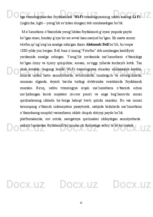 ega texnologiyalardan foydalaniladi.  Wi-Fi   texnologiyasining ushbu analogi   Li Fi
(inglizcha, light – yorug’lik so’zidan olingan) deb nomlanadigan bo’ldi.
  M a’lumotlarni o’tkazishda yorug’likdan foydalanish g’oyasi yaqinda paydo 
bo’lgan emas, bunday g’oya bir asr avval ham mavjud bo’lgan. Ilk marta simsiz 
telefon qo’ng’irog’ini amalga oshirgan shaxs  Aleksandr Bell  bo’lib, bu voqea 
1880-yilda yuz bergan. Bell buni o’zining “Fotofon” deb nomlangan kashfiyoti 
yordamida   amalga   oshirgan.   Yorug’lik   yordamida   ma’lumotlarni   o’tkazishga
bo’lgan   ilmiy   va   tijoriy   qiziqishlar,   asosan,   so’nggi   yillarda   kuchayib   ketdi.   Tan
olish   kerakki,   bugungi   kunda   Wi-Fi   texnologiyasi   shunday   ommalashib   ketdiki,
hozirda   undan   hatto   samolyotlarda,   avtobuslarda,   muzlatgich   va   sovutgichlarda,
umuman   olganda,   deyarli   barcha   turdagi   elektronika   vositalarida   foydalanish
mumkin.   Biroq,   ushbu   texnologiya   orqali   ma’lumotlarni   o’tkazish   uchun
mo’ljallangan   kirish   nuqtalari   (access   point)   va   unga   bog’lanuvchi   simsiz
qurilmalarning   ishlashi   bir-biriga   halaqit   berib   qolishi   mumkin.   Bu   esa   simsiz
tarmoqning   o’tkazish   imkoniyatini   pasaytiradi,   natijada   kishilarda   ma’lumotlarni
o’tkazishning muqobil variantlarini ishlab chiqish ehtiyoji paydo bo’ldi. 
platformalarida,   suv   ostida,   navigatsiya   qurilmalari   ishlaydigan   samolyotlarda
radioto’lqinlardan foydalanish ko’pincha ish faoliyatiga salbiy ta’sir ko’rsatadi 
15 