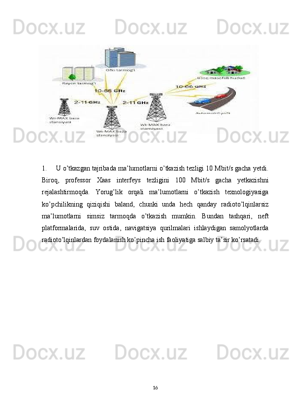 1. U o’tkazgan tajribada ma’lumotlarni o’tkazish tezligi 10 Mbit/s gacha yetdi.
Biroq,   professor   Xaas   interfeys   tezligini   100   Mbit/s   gacha   yetkazishni
rejalashtirmoqda.   Yorug’lik   orqali   ma’lumotlarni   o’tkazish   texnologiyasiga
ko’pchilikning   qiziqishi   baland,   chunki   unda   hech   qanday   radioto’lqinlarsiz
ma’lumotlarni   simsiz   tarmoqda   o’tkazish   mumkin.   Bundan   tashqari,   neft
platformalarida,   suv   ostida,   navigatsiya   qurilmalari   ishlaydigan   samolyotlarda
radioto’lqinlardan foydalanish ko’pincha ish faoliyatiga salbiy ta’sir ko’rsatadi.
16 