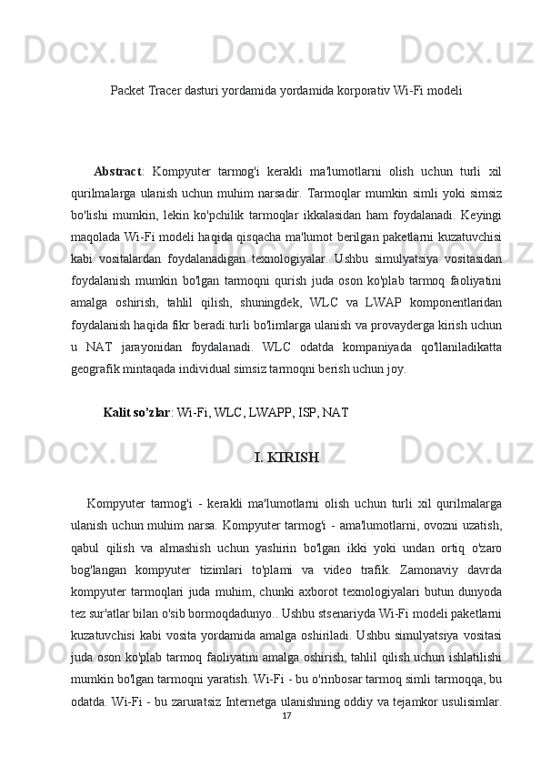 Packet Tracer dasturi yordamida yordamida korporativ Wi-Fi modeli
      Abstract :   Kompyuter   tarmog'i   kerakli   ma'lumotlarni   olish   uchun   turli   xil
qurilmalarga   ulanish   uchun   muhim   narsadir.   Tarmoqlar   mumkin   simli   yoki   simsiz
bo'lishi   mumkin,   lekin   ko'pchilik   tarmoqlar   ikkalasidan   ham   foydalanadi.   Keyingi
maqolada Wi-Fi modeli haqida qisqacha ma'lumot berilgan paketlarni kuzatuvchisi
kabi   vositalardan   foydalanadigan   texnologiyalar.   Ushbu   simulyatsiya   vositasidan
foydalanish   mumkin   bo'lgan   tarmoqni   qurish   juda   oson   ko'plab   tarmoq   faoliyatini
amalga   oshirish,   tahlil   qilish,   shuningdek,   WLC   va   LWAP   komponentlaridan
foydalanish haqida fikr beradi.turli bo'limlarga ulanish va provayderga kirish uchun
u   NAT   jarayonidan   foydalanadi.   WLC   odatda   kompaniyada   qo'llaniladikatta
geografik mintaqada individual simsiz tarmoqni berish uchun joy.
Kalit so’zlar : Wi-Fi, WLC, LWAPP, ISP, NAT
I. KIRISH
      Kompyuter   tarmog'i   -   kerakli   ma'lumotlarni   olish   uchun   turli   xil   qurilmalarga
ulanish uchun muhim  narsa.  Kompyuter  tarmog'i  - ama'lumotlarni, ovozni  uzatish,
qabul   qilish   va   almashish   uchun   yashirin   bo'lgan   ikki   yoki   undan   ortiq   o'zaro
bog'langan   kompyuter   tizimlari   to'plami   va   video   trafik.   Zamonaviy   davrda
kompyuter   tarmoqlari   juda   muhim,   chunki   axborot   texnologiyalari   butun   dunyoda
tez sur'atlar bilan o'sib bormoqdadunyo.. Ushbu stsenariyda Wi-Fi modeli paketlarni
kuzatuvchisi  kabi   vosita  yordamida  amalga  oshiriladi. Ushbu  simulyatsiya   vositasi
juda oson ko'plab tarmoq faoliyatini amalga oshirish, tahlil qilish uchun ishlatilishi
mumkin bo'lgan tarmoqni yaratish. Wi-Fi - bu o'rinbosar tarmoq simli tarmoqqa, bu
odatda.   Wi-Fi - bu zaruratsiz Internetga ulanishning oddiy va tejamkor usulisimlar.
17 