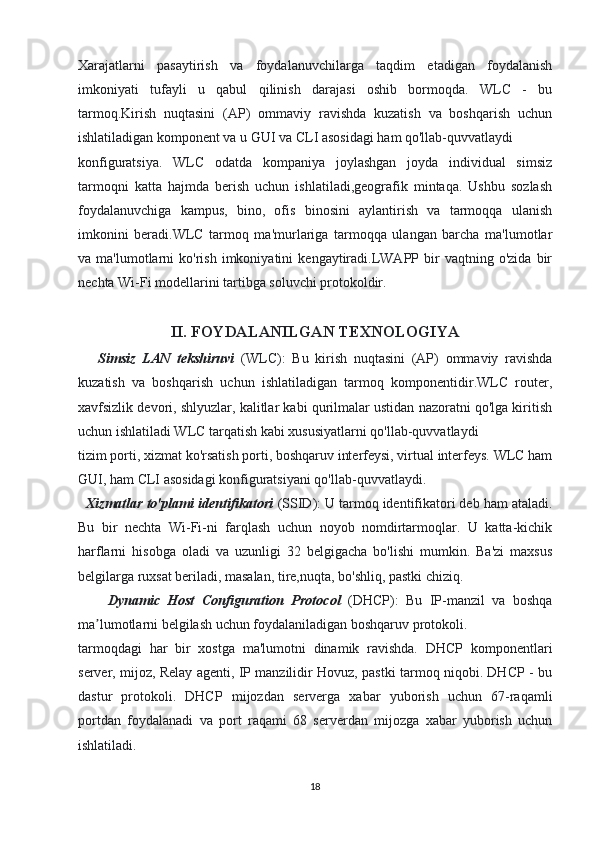 Xarajatlarni   pasaytirish   va   foydalanuvchilarga   taqdim   etadigan   foydalanish
imkoniyati   tufayli   u   qabul   qilinish   darajasi   oshib   bormoqda.   WLC   -   bu
tarmoq.Kirish   nuqtasini   (AP)   ommaviy   ravishda   kuzatish   va   boshqarish   uchun
ishlatiladigan komponent va u GUI va CLI asosidagi ham qo'llab-quvvatlaydi
konfiguratsiya.   WLC   odatda   kompaniya   joylashgan   joyda   individual   simsiz
tarmoqni   katta   hajmda   berish   uchun   ishlatiladi,geografik   mintaqa.   Ushbu   sozlash
foydalanuvchiga   kampus,   bino,   ofis   binosini   aylantirish   va   tarmoqqa   ulanish
imkonini   beradi.WLC   tarmoq   ma'murlariga   tarmoqqa   ulangan   barcha   ma'lumotlar
va  ma'lumotlarni   ko'rish   imkoniyatini   kengaytiradi.LWAPP  bir   vaqtning   o'zida   bir
nechta Wi-Fi modellarini tartibga soluvchi protokoldir.
II. FOYDALANILGAN TEXNOLOGIYA
      Simsiz   LAN   tekshiruvi   (WLC):   Bu   kirish   nuqtasini   (AP)   ommaviy   ravishda
kuzatish   va   boshqarish   uchun   ishlatiladigan   tarmoq   komponentidir.WLC   router,
xavfsizlik devori, shlyuzlar, kalitlar kabi qurilmalar ustidan nazoratni qo'lga kiritish
uchun ishlatiladi WLC tarqatish kabi xususiyatlarni qo'llab-quvvatlaydi
tizim porti, xizmat ko'rsatish porti, boshqaruv interfeysi, virtual interfeys. WLC ham
GUI, ham CLI asosidagi konfiguratsiyani qo'llab-quvvatlaydi.
  Xizmatlar to'plami identifikatori  (SSID): U tarmoq identifikatori deb ham ataladi.
Bu   bir   nechta   Wi-Fi-ni   farqlash   uchun   noyob   nomdirtarmoqlar.   U   katta-kichik
harflarni   hisobga   oladi   va   uzunligi   32   belgigacha   bo'lishi   mumkin.   Ba'zi   maxsus
belgilarga ruxsat beriladi, masalan, tire,nuqta, bo'shliq, pastki chiziq.
        Dynamic   Host   Configuration   Protocol   (DHCP):   Bu   IP-manzil   va   boshqa
ma lumotlarni belgilash uchun foydalaniladigan boshqaruv protokoli.ʼ
tarmoqdagi   har   bir   xostga   ma'lumotni   dinamik   ravishda.   DHCP   komponentlari
server, mijoz, Relay agenti, IP manzilidir Hovuz, pastki tarmoq niqobi. DHCP - bu
dastur   protokoli.   DHCP   mijozdan   serverga   xabar   yuborish   uchun   67-raqamli
portdan   foydalanadi   va   port   raqami   68   serverdan   mijozga   xabar   yuborish   uchun
ishlatiladi.
18 