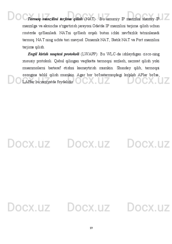       Tarmoq   manzilini   tarjima   qilish   (NAT)   :   Bu   umumiy   IP   manzilni   shaxsiy   IP
manzilga va aksincha o'zgartirish jarayoni.Odatda IP manzilini tarjima qilish uchun
routerda   qo'llaniladi.   NATni   qo'llash   orqali   butun   ichki   xavfsizlik   ta'minlanadi
tarmoq. NAT ning uchta turi mavjud: Dinamik NAT, Statik NAT va Port manzilini
tarjima qilish.
      Engil   kirish   nuqtasi   protokoli   (LWAPP):   Bu   WLC-da   ishlaydigan   cisco-ning
xususiy   protokoli.   Qabul   qilingan   vaqtkatta   tarmoqni   sozlash,   nazorat   qilish   yoki
muammolarni   bartaraf   etishni   kamaytirish   mumkin.   Shunday   qilib,   tarmoqni
osongina   tahlil   qilish   mumkin.   Agar   bor   bo'lsatarmoqdagi   ko'plab   APlar   bo'lsa,
LAPlar bu vaziyatda foydalidir.
19 