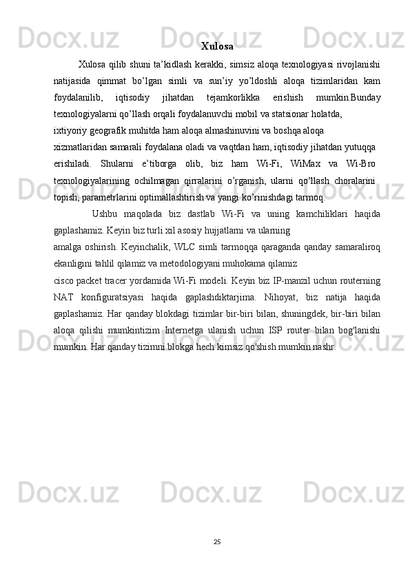 Xulosa
Xulosa qilib shuni  ta’kidlash kerakki, simsiz aloqa texnologiyasi rivojlanishi
natijasida   qimmat   bo’lgan   simli   va   sun’iy   yo’ldoshli   aloqa   tizimlaridan   kam
foydalanilib,   iqtisodiy   jihatdan   tejamkorlikka   erishish   mumkin.Bunday
texnologiyalarni qo’llash orqali foydalanuvchi mobil va statsionar holatda,
ixtiyoriy geografik muhitda ham aloqa almashinuvini va boshqa aloqa 
xizmatlaridan samarali foydalana oladi va vaqtdan ham, iqtisodiy jihatdan yutuqqa
erishiladi.   Shularni   e’tiborga   olib,   biz   ham   Wi-Fi,   WiMax   va   Wi-Bro
texnologiyalarining   ochilmagan   qirralarini   o’rganish,   ularni   qo’llash   choralarini
topish, parametrlarini optimallashtirish va yangi ko’rinishdagi tarmoq.
     Ushbu   maqolada   biz   dastlab   Wi-Fi   va   uning   kamchiliklari   haqida
gaplashamiz. Keyin biz turli xil asosiy hujjatlarni va ularning
amalga oshirish. Keyinchalik, WLC simli  tarmoqqa qaraganda qanday samaraliroq
ekanligini tahlil qilamiz va metodologiyani muhokama qilamiz
cisco packet tracer yordamida Wi-Fi modeli. Keyin biz IP-manzil uchun routerning
NAT   konfiguratsiyasi   haqida   gaplashdiktarjima.   Nihoyat,   biz   natija   haqida
gaplashamiz. Har qanday blokdagi tizimlar bir-biri bilan, shuningdek, bir-biri bilan
aloqa   qilishi   mumkintizim   Internetga   ulanish   uchun   ISP   router   bilan   bog'lanishi
mumkin. Har qanday tizimni blokga hech kimsiz qo'shish mumkin nashr.
25 