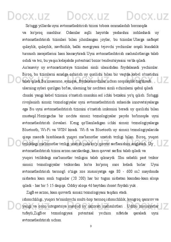    So'nggi yillarda uyni avtomatlashtirish tizimi tobora ommalashib bormoqda
va   ko'proq   mashhur.   Odamlar   aqlli   hayotda   yashashni   xohlashadi   uy
avtomatlashtirish   tizimlari   bilan   jihozlangan   joylar,   bu   tizimlar.Ularga   nafaqat
qulaylik,   qulaylik,   xavfsizlik,   balki   energiyani   tejovchi   yechimlar   orqali   kundalik
turmush   xarajatlarini   ham   kamaytiradi.Uyni   avtomatlashtirish   mahsulotlariga   talab
oshdi va tez, bu yaqin kelajakda potentsial bozor tendentsiyasini va'da qiladi.
An'anaviy   uy   avtomatizatsiya   tizimlari   simli   ulanishdan   foydalanadi   yechimlar.
Biroq,  bu   tizimlarni   amalga  oshirish   uy   qurilishi   bilan   bir   vaqtda  kabel   o'rnatishni
talab qiladi.Bu muammo, ayniqsa, foydalanuvchilar uchun noqulaylik tug'diradi
ularning uylari qurilgan bo'lsa, ularning bir nechtasi simli echimlarni qabul qiladi
chunki yangi kabel tizimini o'rnatish mumkin asl ichki bezakni yo'q qilish. So'nggi
rivojlanish   simsiz   texnologiyalar   uyni   avtomatlashtirish   sohasida   innovatsiyalarga
ega   Bu   uyni   avtomatlashtirish   tizimini   o'rnatish   imkonini   beradi   uy   qurilishi   bilan
mustaqil.Hozirgacha   bir   nechta   simsiz   texnologiyalar   paydo   bo'lmoqda   uyni
avtomatlashtirish   ilovalari.   Keng   qo'llaniladigan   ichki   simsiz   texnologiyalarga
Bluetooth,   Wi-Fi   va   WSN   kiradi.   Wi-fi   va   Bluetooth   uy   simsiz   texnologiyalarida
qisqa   masofa   hisoblanadi   yuqori   ma'lumotlar   uzatish   tezligi   bilan.   Biroq,   yuqori
tezlikdagi ma'lumotlar tezligi uzatish juda ko'p quvvat sarflanishini anglatadi. Uy
avtomatlashtirish tizimi arzon narxlardagi, kam quvvat sarfini talab qiladi va
yuqori   tezlikdagi   ma'lumotlar   tezligini   talab   qilmaydi.   Shu   sababli   past   tezkor
simsiz   texnologiyalar   tezkordan   ko'ra   ko'proq   mos   keladi   birlar   .Uyni
avtomatlashtirish   tarmog'i   o'ziga   xos   xususiyatga   ega   80   -   600   m2   maydonda
nisbatan   kam   sonli   tugunlar   (20   200)   har   bir   tugun   nisbatan   kamdan-kam   aloqa
qiladi - har bir 5 15 daqiqa. Oddiy aloqa 46 baytdan iborat foydali yuk .
    ZigBee arzon, kam quvvatli simsiz texnologiyani taqdim etadi.
ishonchliligi, yuqori ta'minlovchi multi-hop tarmoq ishonchlilik, kengroq qamrov va
yangi   va   oson   integratsiya   mavjud   uy   nazorati   mahsulotlari   .   Ushbu   xususiyatlar
tufayli,ZigBee   texnologiyasi   potentsial   yechim   sifatida   qaraladi   uyni
avtomatlashtirish uchun.
3 