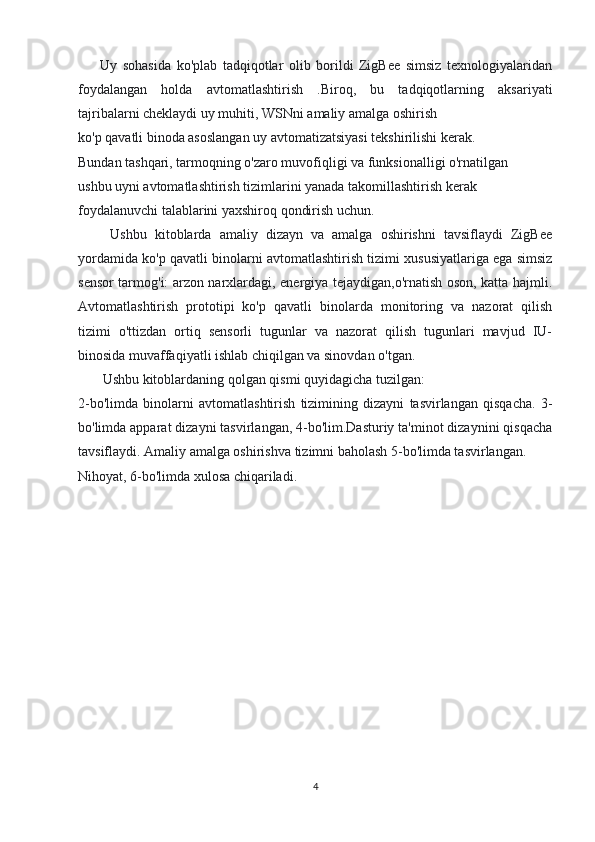         Uy   sohasida   ko'plab   tadqiqotlar   olib   borildi   ZigBee   simsiz   texnologiyalaridan
foydalangan   holda   avtomatlashtirish   .Biroq,   bu   tadqiqotlarning   aksariyati
tajribalarni cheklaydi uy muhiti, WSNni amaliy amalga oshirish
ko'p qavatli binoda asoslangan uy avtomatizatsiyasi tekshirilishi kerak.
Bundan tashqari, tarmoqning o'zaro muvofiqligi va funksionalligi o'rnatilgan
ushbu uyni avtomatlashtirish tizimlarini yanada takomillashtirish kerak
foydalanuvchi talablarini yaxshiroq qondirish uchun.
        Ushbu   kitoblarda   amaliy   dizayn   va   amalga   oshirishni   tavsiflaydi   ZigBee
yordamida ko'p qavatli binolarni avtomatlashtirish tizimi xususiyatlariga ega simsiz
sensor tarmog'i: arzon narxlardagi, energiya tejaydigan,o'rnatish oson, katta hajmli.
Avtomatlashtirish   prototipi   ko'p   qavatli   binolarda   monitoring   va   nazorat   qilish
tizimi   o'ttizdan   ortiq   sensorli   tugunlar   va   nazorat   qilish   tugunlari   mavjud   IU-
binosida muvaffaqiyatli ishlab chiqilgan va sinovdan o'tgan.
       Ushbu kitoblardaning qolgan qismi quyidagicha tuzilgan: 
2-bo'limda   binolarni   avtomatlashtirish   tizimining   dizayni   tasvirlangan   qisqacha.   3-
bo'limda apparat dizayni tasvirlangan, 4-bo'lim.Dasturiy ta'minot dizaynini qisqacha
tavsiflaydi. Amaliy amalga oshirishva tizimni baholash 5-bo'limda tasvirlangan.
Nihoyat, 6-bo'limda xulosa chiqariladi.
4 