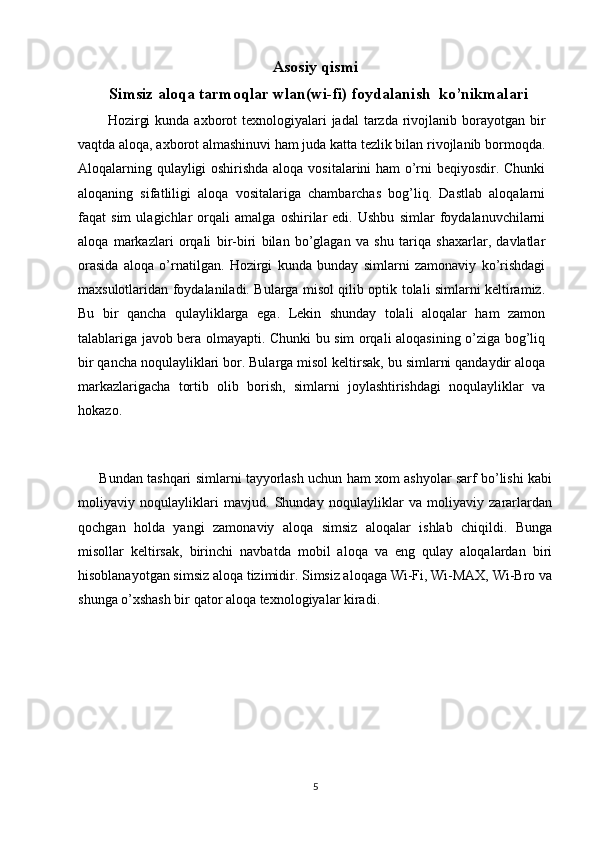 Asosiy qismi
Simsiz aloqa tarmoqlar wlan(wi-fi) foydalanish  ko’nikmalari
            Hozirgi  kunda  axborot  texnologiyalari  jadal  tarzda rivojlanib  borayotgan bir
vaqtda aloqa, axborot almashinuvi ham juda katta tezlik bilan rivojlanib bormoqda.
Aloqalarning qulayligi oshirishda aloqa vositalarini ham o’rni beqiyosdir. Chunki
aloqaning   sifatliligi   aloqa   vositalariga   chambarchas   bog’liq.   Dastlab   aloqalarni
faqat   sim   ulagichlar   orqali   amalga   oshirilar   edi.   Ushbu   simlar   foydalanuvchilarni
aloqa   markazlari   orqali   bir-biri   bilan   bo’glagan   va   shu   tariqa   shaxarlar,   davlatlar
orasida   aloqa   o’rnatilgan.   Hozirgi   kunda   bunday   simlarni   zamonaviy   ko’rishdagi
maxsulotlaridan foydalaniladi. Bularga misol qilib optik tolali simlarni keltiramiz.
Bu   bir   qancha   qulayliklarga   ega.   Lekin   shunday   tolali   aloqalar   ham   zamon
talablariga javob bera olmayapti. Chunki bu sim orqali aloqasining o’ziga bog’liq
bir qancha noqulayliklari bor. Bularga misol keltirsak, bu simlarni qandaydir aloqa
markazlarigacha   tortib   olib   borish,   simlarni   joylashtirishdagi   noqulayliklar   va
hokazo.
       Bundan tashqari simlarni tayyorlash uchun ham xom ashyolar sarf bo’lishi kabi
moliyaviy   noqulayliklari   mavjud.   Shunday   noqulayliklar   va   moliyaviy   zararlardan
qochgan   holda   yangi   zamonaviy   aloqa   simsiz   aloqalar   ishlab   chiqildi.   Bunga
misollar   keltirsak,   birinchi   navbatda   mobil   aloqa   va   eng   qulay   aloqalardan   biri
hisoblanayotgan simsiz aloqa tizimidir. Simsiz aloqaga Wi-Fi, Wi-MAX, Wi-Bro va
shunga o’xshash bir qator aloqa texnologiyalar kiradi.
5 