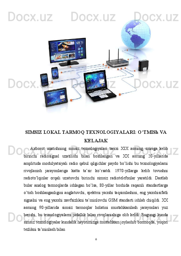 SIMSIZ LOKAL TARMOQ TEXNOLOGIYALARI: O’TMISh VA
KELAJAK
      Axborot   uzatishning   simsiz   texnologiyalari   tarixi   XIX   asrning   oxiriga   kelib
birinchi   radiosignal   uzatilishi   bilan   boshlangan   va   XX   asrning   20-yillarida
amplituda modulyatsiyali  radio qabul  qilgichlar  paydo  bo’lishi  bu texnologiyalarni
rivojlanish   jarayonlariga   katta   ta’sir   ko’rsatdi.   1970-yillarga   kelib   tovushni
radioto’lqinlar   orqali   uzatuvchi   birinchi   simsiz   radiotelefonlar   yaratildi.   Dastlab
bular   analog   tarmoqlarda   ishlagan   bo’lsa,   80-yillar   boshida   raqamli   standartlarga
o’tish boshlanganligini anglatuvchi, spektrni yaxshi  taqsimlashini, eng yaxshisifatli
signalni va eng yaxshi xavfsizlikni ta’minlovchi GSM standarti ishlab chiqildi. XX
asrning   90-yillarida   simsiz   tarmoqlar   holatini   mustahkamlash   jarayonlari   yuz
berishi,  bu  texnologiyalarni  jadallik  bilan  rivojlanishiga   olib  keldi. Bugungi  kunda
simsiz texnologiyalar kundalik hayotimizga mustahkam joylashib bormoqda, yuqori
tezlikni ta’minlash bilan
6 