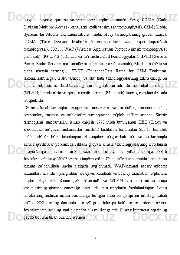 birga   ular   yangi   qurilma   va   xizmatlarni   taqdim   etmoqda.   Yangi   CDMA   (Code
Division Multiple Access - kanallarni kodli taqsimlash texnologiyasi), GSM (Global
Systems   for   Mobile   Communications-   mobil   aloqa   tarmoqlarining   global   tizimi),
TDMA   (Time   Division   Multiple   Access-kanallarni   vaqt   orqali   taqsimlash
texnologiyasi), 802.11, WAP (Wireless  Application  Protocol-simsiz texnologiyalar
protokoli), 3G va 4G (uchinchi va to’rtinchi avlod texnologiyalari), GPRS (General
Packet Radio Service, ma’lumotlarni paketlab   uzatish xizmati), Bluetooth (o’rta va
qisqa   masofa   tarmog’i),   EDGE   (EnhancedData   Rates   for   GSM   Evolution,
takomillashtirilgan   GSM   tarmoq)   va   shu   kabi   texnologiyalarning   xilma-xilligi   bu
sohada   tub   burilish   boshlanayotganini   anglatib   turibdi.   Simsiz   lokal   tarmoqlar
(WLAN) hamda o’rta va qisqa masofa tarmoq (Bluetooth) larning rivojlanishi juda
istiqbollidir. 
  Simsiz   local   tarmoqlar   aeroportlar,   universitet   va   institutlar,   mehmonxonalar,
restoranlar,   korxona   va   tashkilotlar   tarmoqlarida   ko’plab   qo’llanilmoqda.   Simsiz
tarmoqlarni   standartlarini   ishlab   chiqish   1990   yilda   butunjahon   IEEE   (Elektr   va
elektronika   bo’yicha   muhandislar   instituti)   tashkiloti   tomonidan   802.11   komiteti
tashkil   etilishi   bilan   boshlangan.   Butunjahon   o’rgimchak   to’ri   va   bu   tarmoqda
simsiz   qurilmalar   yordamida   ishlash   g’oyasi   simsiz   texnologiyalarning   rivojlanish
jarayonlariga   muhim   turtki   vazifasini   o’tadi.   90-yillar   oxiriga   kelib
foydalanuvchilarga WAP-xizmati taqdim etildi. Shuni ta’kidlash kerakki boshida bu
xizmat   ko’pchilikda   uncha   qiziqish   uyg’onmadi.   WAP-xizmati   asosiy   axborot
xizmatlari   sifatida   -   yangiliklar,   ob-qavo,   kundalik   va  boshqa   xizmatlar   to’plamini
taqdim   etgan   edi.   Shuningdek,   Bluetooth   va   WLAN   dan   ham   ushbu   aloqa
vositalarining   qiymati   yuqoriligi   bois   juda   kam   miqdorda   foydalanishgan.   Lekin
narxlarning   tushishi   ushbu   vositalarga   bo’lgan   talab   va   qiziqishni   ortishiga   sabab
bo’ldi.   XXI   asrning   dastlabki   o’n   yilligi   o’rtalariga   kelib   simsiz   Internet-servisi
foydalanuvchilarining soni bir necha o’n millionga etdi. Simsiz Internet-aloqasining
paydo bo’lishi bilan birinchi o’rinda 
7 