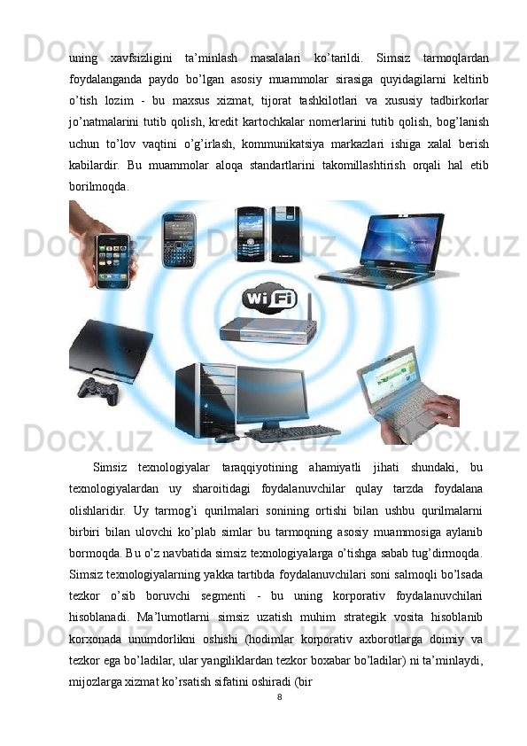 uning   xavfsizligini   ta’minlash   masalalari   ko’tarildi.   Simsiz   tarmoqlardan
foydalanganda   paydo   bo’lgan   asosiy   muammolar   sirasiga   quyidagilarni   keltirib
o’tish   lozim   -   bu   maxsus   xizmat,   tijorat   tashkilotlari   va   xususiy   tadbirkorlar
jo’natmalarini   tutib   qolish,   kredit   kartochkalar   nomerlarini   tutib   qolish,   bog’lanish
uchun   to’lov   vaqtini   o’g’irlash,   kommunikatsiya   markazlari   ishiga   xalal   berish
kabilardir.   Bu   muammolar   aloqa   standartlarini   takomillashtirish   orqali   hal   etib
borilmoqda. 
 
    Simsiz   texnologiyalar   taraqqiyotining   ahamiyatli   jihati   shundaki,   bu
texnologiyalardan   uy   sharoitidagi   foydalanuvchilar   qulay   tarzda   foydalana
olishlaridir.   Uy   tarmog’i   qurilmalari   sonining   ortishi   bilan   ushbu   qurilmalarni
birbiri   bilan   ulovchi   ko’plab   simlar   bu   tarmoqning   asosiy   muammosiga   aylanib
bormoqda. Bu o’z navbatida simsiz texnologiyalarga o’tishga sabab tug’dirmoqda.
Simsiz texnologiyalarning yakka tartibda foydalanuvchilari soni salmoqli bo’lsada
tezkor   o’sib   boruvchi   segmenti   -   bu   uning   korporativ   foydalanuvchilari
hisoblanadi.   Ma’lumotlarni   simsiz   uzatish   muhim   strategik   vosita   hisoblanib
korxonada   unumdorlikni   oshishi   (hodimlar   korporativ   axborotlarga   doimiy   va
tezkor ega bo’ladilar, ular yangiliklardan tezkor boxabar bo’ladilar) ni ta’minlaydi,
mijozlarga xizmat ko’rsatish sifatini oshiradi (bir
8 