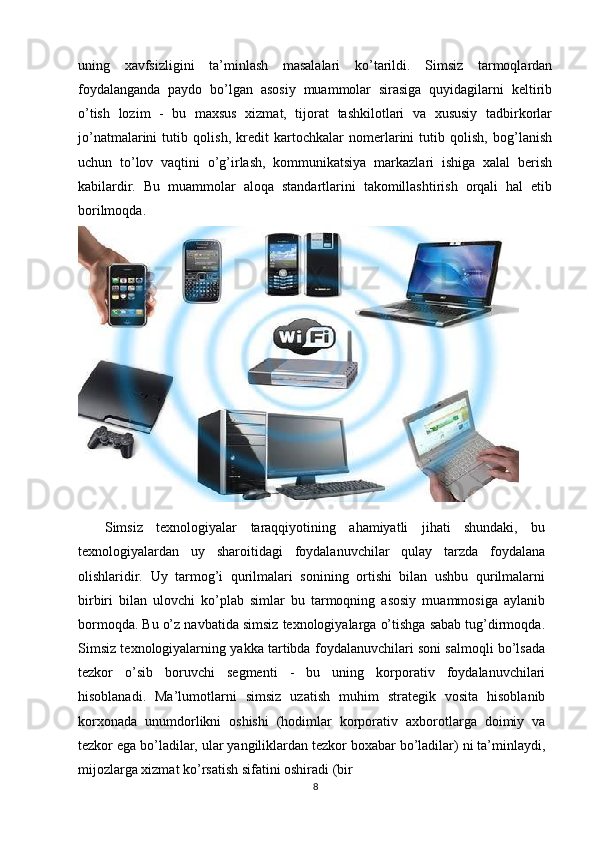 uning   xavfsizligini   ta’minlash   masalalari   ko’tarildi.   Simsiz   tarmoqlardan
foydalanganda   paydo   bo’lgan   asosiy   muammolar   sirasiga   quyidagilarni   keltirib
o’tish   lozim   -   bu   maxsus   xizmat,   tijorat   tashkilotlari   va   xususiy   tadbirkorlar
jo’natmalarini   tutib   qolish,   kredit   kartochkalar   nomerlarini   tutib   qolish,   bog’lanish
uchun   to’lov   vaqtini   o’g’irlash,   kommunikatsiya   markazlari   ishiga   xalal   berish
kabilardir.   Bu   muammolar   aloqa   standartlarini   takomillashtirish   orqali   hal   etib
borilmoqda. 
 
    Simsiz   texnologiyalar   taraqqiyotining   ahamiyatli   jihati   shundaki,   bu
texnologiyalardan   uy   sharoitidagi   foydalanuvchilar   qulay   tarzda   foydalana
olishlaridir.   Uy   tarmog’i   qurilmalari   sonining   ortishi   bilan   ushbu   qurilmalarni
birbiri   bilan   ulovchi   ko’plab   simlar   bu   tarmoqning   asosiy   muammosiga   aylanib
bormoqda. Bu o’z navbatida simsiz texnologiyalarga o’tishga sabab tug’dirmoqda.
Simsiz texnologiyalarning yakka tartibda foydalanuvchilari soni salmoqli bo’lsada
tezkor   o’sib   boruvchi   segmenti   -   bu   uning   korporativ   foydalanuvchilari
hisoblanadi.   Ma’lumotlarni   simsiz   uzatish   muhim   strategik   vosita   hisoblanib
korxonada   unumdorlikni   oshishi   (hodimlar   korporativ   axborotlarga   doimiy   va
tezkor ega bo’ladilar, ular yangiliklardan tezkor boxabar bo’ladilar) ni ta’minlaydi,
mijozlarga xizmat ko’rsatish sifatini oshiradi (bir
8