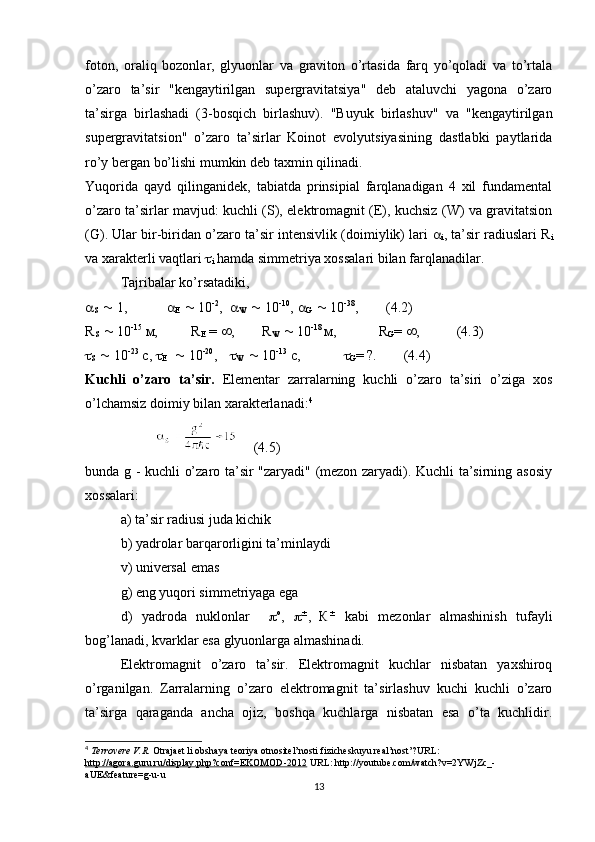 foton,   oraliq   bozonlar,   glyuonlar   va   graviton   o’rtasida   farq   yo’qoladi   va   to’rtala
o’zaro   ta’sir   "kengaytirilgan   supergravitatsiya"   deb   ataluvchi   yagona   o’zaro
ta’sirga   birlashadi   (3-bosqich   birlashuv).   "Buyuk   birlashuv"   va   "kengaytirilgan
supergravitatsion"   o’zaro   ta’sirlar   Koinot   evolyutsiyasining   dastlabki   paytlarida
ro’y bergan bo’lishi mumkin deb taxmin qilinadi.
Yuqorida   qayd   qilinganidek,   tabiatda   prinsipial   farqlanadigan   4   xil   fundamental
o’zaro ta’sirlar mavjud: kuchli (S), elektromagnit (E), kuchsiz (W) va gravitatsion
(G). Ular bir-biridan o’zaro ta’sir intensivlik (doimiylik) lari   a
i , ta’sir radiuslari R
i
va xarakterli vaqtlari  t
i  hamda simmetriya xossalari bilan farqlanadilar.
Tajribalar ko’rsatadiki,
a
S   ~  1,     a
Е   ~  10 -2
,   a
W   ~  10 -10
, a
G   ~  10 -38
,      (4.2) 
R
S   ~  10 -15
  м , R
Е  =  ¥ , R
W   ~  10 -18 
м ,    R
G =  ¥ ,      (4.3)
t
S   ~  10 -23
 c, t
Е    ~  10 -20
,   t
W   ~  10 -13
 c,     t
G = ?.      (4.4)
Kuchli   o’zaro   ta’sir.   Elementar   zarralarning   kuchli   o’zaro   ta’siri   o’ziga   xos
o’lchamsiz doimiy bilan xarakterlanadi: 4
     (4.5)
bunda g - kuchli o’zaro ta’sir "zaryadi" (mezon zaryadi). Kuchli ta’sirning asosiy
xossalari:
a) ta’sir radiusi juda kichik
b) yadrolar barqarorligini ta’minlaydi
v) universal emas
g) eng yuqori simmetriyaga ega
d)   yadroda   nuklonlar     p о
,   p ±
,  
К ±
  kabi   mezonlar   almashinish   tufayli
bog’lanadi, kvarklar esa glyuonlarga almashinadi.
Elektromagnit   o’zaro   ta’sir.   Elektromagnit   kuchlar   nisbatan   yaxshiroq
o’rganilgan.   Zarralarning   o’zaro   elektromagnit   ta’sirlashuv   kuchi   kuchli   o’zaro
ta’sirga   qaraganda   ancha   ojiz,   boshqa   kuchlarga   nisbatan   esa   o’ta   kuchlidir.
4
  Terrovere V.R.  Otrajaet li obshaya teoriya otnositel’nosti fizicheskuyu real’nost’?URL: 
http://agora.guru.ru/display.php?conf=EKOMOD-2012  URL: http://youtube.com/watch?v=2YWjZc_-
aUE&feature=g-u-u
13