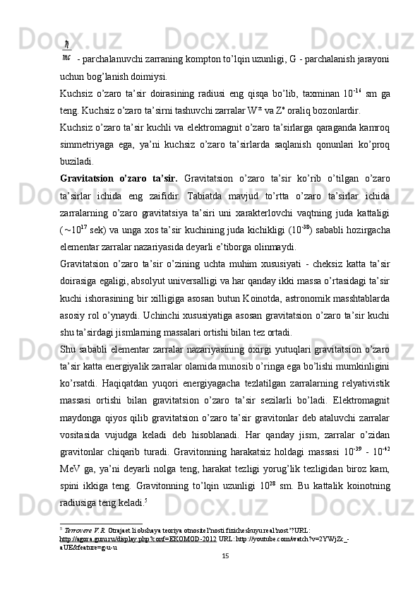 ℏ
mc - parchalanuvchi zarraning kompton to’lqin uzunligi, G - parchalanish jarayoni
uchun bog’lanish doimiysi.
Kuchsiz   o’zaro   ta’sir   doirasining   radiusi   eng   qisqa   bo’lib,   taxminan   10 -16
  sm   ga
teng. Kuchsiz o’zaro ta’sirni tashuvchi zarralar W ±
 va Z о
 oraliq bozonlardir.
Kuchsiz o’zaro ta’sir kuchli va elektromagnit o’zaro ta’sirlarga qaraganda kamroq
simmetriyaga   ega,   ya’ni   kuchsiz   o’zaro   ta’sirlarda   saqlanish   qonunlari   ko’proq
buziladi.
Gravitatsion   o’zaro   ta’sir.   Gravitatsion   o’zaro   ta’sir   ko’rib   o’tilgan   o’zaro
ta’sirlar   ichida   eng   zaifidir.   Tabiatda   mavjud   to’rtta   o’zaro   ta’sirlar   ichida
zarralarning   o’zaro   gravitatsiya   ta’siri   uni   xarakterlovchi   vaqtning   juda   kattaligi
( ~ 10 17
  sek) va unga xos ta’sir kuchining juda kichikligi (10 -38
) sababli hozirgacha
elementar zarralar nazariyasida deyarli e’tiborga olinmaydi.
Gravitatsion   o’zaro   ta’sir   o’zining   uchta   muhim   xususiyati   -   cheksiz   katta   ta’sir
doirasiga egaligi, absolyut universalligi va har qanday ikki massa o’rtasidagi ta’sir
kuchi ishorasining bir xilligiga asosan butun Koinotda, astronomik masshtablarda
asosiy rol  o’ynaydi. Uchinchi  xususiyatiga  asosan  gravitatsion o’zaro ta’sir kuchi
shu ta’sirdagi jismlarning massalari ortishi bilan tez ortadi.
Shu   sababli   elementar   zarralar   nazariyasining   oxirgi   yutuqlari   gravitatsion   o’zaro
ta’sir katta energiyalik zarralar olamida munosib o’ringa ega bo’lishi mumkinligini
ko’rsatdi.   Haqiqatdan   yuqori   energiyagacha   tezlatilgan   zarralarning   relyativistik
massasi   ortishi   bilan   gravitatsion   o’zaro   ta’sir   sezilarli   bo’ladi.   Elektromagnit
maydonga   qiyos   qilib   gravitatsion   o’zaro   ta’sir   gravitonlar   deb   ataluvchi   zarralar
vositasida   vujudga   keladi   deb   hisoblanadi.   Har   qanday   jism,   zarralar   o’zidan
gravitonlar   chiqarib   turadi.   Gravitonning   harakatsiz   holdagi   massasi   10 -39
  -   10 -42
MeV   ga,   ya’ni   deyarli   nolga   teng,  harakat   tezligi   yorug’lik   tezligidan  biroz   kam,
spini   ikkiga   teng.   Gravitonning   to’lqin   uzunligi   10 28
  sm.   Bu   kattalik   koinotning
radiusiga teng keladi. 5
5
  Terrovere V.R.  Otrajaet li obshaya teoriya otnositel’nosti fizicheskuyu real’nost’?URL: 
http://agora.guru.ru/display.php?conf=EKOMOD-2012  URL: http://youtube.com/watch?v=2YWjZc_-
aUE&feature=g-u-u
15