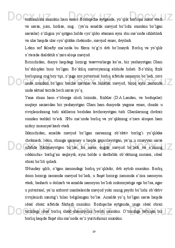 tushunilishi mumkin ham emas. Boshqacha aytganda, yo’qlik borliqni inkor etadi
va   narsa,   jism,   hodisa,   ong...   (ya’ni   amalda   mavjud   bo’lishi   mumkin   bo’lgan
narsalar) o’zligini yo’qotgan holda «yo’qlik» atamasi ayni shu ma’noda ishlatiladi
va ular haqida ular «yo’qlikka chekindi», mavjud emas, deyiladi. 
Lekin   sof   falsafiy   ma’noda   bu   fikrni   to’g’ri   deb   bo’lmaydi.   Borliq   va   yo’qlik
o’rtasida dialektik o’zaro aloqa mavjud. 
Birinchidan,   dunyo   haqidagi   hozirgi   tasavvurlarga   ko’ra,   biz   yashayotgan   Olam
bo’shliqdan   bino   bo’lgan.   Bo’shliq   materiyaning   alohida   holati.   Bo’shliq   fizik
borliqning eng boy tipi, o’ziga xos potentsial borliq sifatida namoyon bo’ladi, zero
unda   mumkin   bo’lgan   barcha   zarralar   va   holatlar   mavjud,   biroq   ayni   zamonda
unda aktual tarzda hech narsa yo’q . 
Yana   shuni   ham   e’tiborga   olish   lozimki,   fiziklar   (D.A.Landau,   va   boshqalar)
nuqtayi   nazaridan   biz   yashayotgan   Olam   ham   dunyoda   yagona   emas,   chunki   u
rivojlanishning   turli   sikllarini   boshdan   kechirayotgan   turli   Olamlarning   cheksiz
sonidan   tashkil   to’adi.   SHu   ma’noda   borliq   va   yo’qlikning   o’zaro   aloqasi   ham
nisbiy xususiyat kasb etadi. 
Ikkinchidan,   amalda   mavjud   bo’lgan   narsaning   ob’ektiv   borlig’i   yo’qlikka
chekinadi, lekin, shunga  qaramay u haqda gapirilayotgan, ya’ni  u muayyan  narsa
sifatida   fikrlanayotgan   bo’lsa,   bu   narsa   ongda   mavjud   bo’ladi   va   o’zining
«ikkinchi»   borlig’ini   saqlaydi,   ayni   holda   u   dastlabki   ob’ektning   nusxasi,   ideal
obraz bo’lib qoladi. 
SHunday   qilib,   o’tgan   zamondagi   borliq   yo’qlikdir,   deb   aytish   mumkin.   Borliq
doim   hozirgi   zamonda   mavjud   bo’ladi,   u   faqat   hozirgi   zamonda   o’zini   namoyon
etadi, basharti u dolzarb va amalda namoyon bo’lish imkoniyatiga ega bo’lsa, agar
u potentsial, ya’ni axborot manbalarida mavjud yoki uning paydo bo’lishi ob’ektiv
rivojlanish   mantig’i   bilan   belgilangan   bo’lsa.   Amalda   yo’q   bo’lgan   narsa   haqida
ideal   obraz   sifatida   fikrlash   mumkin.   Boshqacha   aytganda,   unga   ideal   obraz
tarzidagi   ideal   borliq   shakl-shamoyilini   berish   mumkin.   O’tmishga   tatbiqan   biz
borliq haqida faqat shu ma’noda so’z yuritishimiz mumkin. 
19