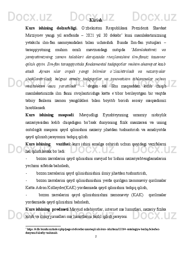 Kirish
Kurs   ishining   dolzarbligi.   O`zbekiston   Respublikasi   Prezidenti   Shavkat
Mirziyoev   yangi   yil   arafasida   –   2021   yil   30   dekabr’   kuni   mamlakatimizning
yetakchi   ilm-fan   namoyandalari   bilan   uchrashdi.   Bunda   Ilm-fan   yutuqlari   –
taraqqiyotning   muhim   omili   mavzusidagi   nutqida   ”Mamlakatimiz   va
jamiyatimizning   zamon   talablari   darajasida   rivojlanishini   ilm-fansiz   tasavvur
qilish qiyin. Ilm-fan taraqqiyotida fundamental tadqiqotlar muhim ahamiyat kasb
etadi.   Aynan   ular   orqali   yangi   bilimlar   o`zlashtiriladi   va   nazariyalar
shakllantiriladi,   kelgusi   amaliy   tadqiqotlar   va   innovatsion   ishlanmalar   uchun
mustahkam   asos   yaratiladi” 1
  -   degan   edi.   Shu   maqsaddan   kelib   chiqib
mamlakatimizda   ilm   fanni   rivojlantirishga   katta   e`tibor   berilayotgan   bir   vaqtda
tabiiy   fanlarni   zamon   yangiliklari   bilan   boyitib   borish   asosiy   maqsadimiz
hisoblanadi.
Kurs   ishining   maqsadi :   Mavjudligi   Eynshteynning   umumiy   nisbiylik
nazariyasidan   kelib   chiqadigan   bo’lsak   d unyoning   fizik   manzarasi   va   uning
ontologik   maqomi   qayd   qilinishini   nazariy   jihatdan   tushuntirish   va   amaliyotda
qayd qilinish jarayonini tadqiq qilish. 
Kurs ishining       vazifasi:   kurs   ishini  amalga oshirish uchun quyidagi vazifalarni
hal qilish kerak bo`ladi:
- bozon zarralarini qayd qilinishini mavjud bo`lishini nazariya b tenglamalarini
y echimi sifatida baholash,
- bozon zarralarini qayd qilinishini shini  ilmiy jihatdan tushuntirish,
- bozon zarralarini qayd qilinishinishini yerda qurilgan zamonaviy qurilmalar
Katta Adron Kollayder(KAK) yordamiada qayd qilinishini tadqiq qilish,
-   bozon   zarralarini   qayd   qilinishinishini   zamonaviy   (KAK)     qurilmalar
yordamiada qayd qilinishini baholash,
Kurs ishining  predmeti .Mavjud adabiyotlar, internet ma`lumotlari, nazariy fizika
kitob va ilmiy jurnallari ma`lumotlarini taxlil qilish jarayoni.
1
 https://elib.buxdu.uz/index.php/pages/referatlar-mustaqil-ish-kurs-ishi/item/13264-ontologiya-borliq-falsafasi-
dunyoni-falsafiy-tushinish
2