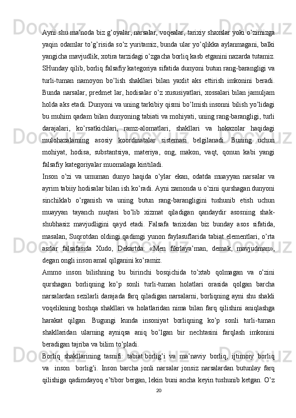 Ayni shu ma’noda biz g’oyalar, narsalar, voqealar, tarixiy shaxslar yoki o’zimizga
yaqin odamlar to’g’risida so’z yuritamiz, bunda ular yo’qlikka aylanmagani, balki
yangicha mavjudlik, xotira tarzidagi o’zgacha borliq kasb etganini nazarda tutamiz.
SHunday qilib, borliq falsafiy kategoriya sifatida dunyoni butun rang-barangligi va
turli-tuman   namoyon   bo’lish   shakllari   bilan   yaxlit   aks   ettirish   imkonini   beradi.
Bunda narsalar, predmet  lar, hodisalar  o’z xususiyatlari, xossalari  bilan jamuljam
holda aks etadi. Dunyoni va uning tarkibiy qismi bo’lmish insonni bilish yo’lidagi
bu muhim qadam bilan dunyoning tabiati va mohiyati, uning rang-barangligi, turli
darajalari,   ko’rsatkichlari,   ramz-alomatlari,   shakllari   va   hokazolar   haqidagi
mulohazalarning   asosiy   koordinatalar   sistemasi   belgilanadi.   Buning   uchun
mohiyat,   hodisa,   substantsiya,   materiya,   ong,   makon,   vaqt,   qonun   kabi   yangi
falsafiy kategoriyalar muomalaga kiritiladi. 
Inson   o’zi   va   umuman   dunyo   haqida   o’ylar   ekan,   odatda   muayyan   narsalar   va
ayrim tabiiy hodisalar bilan ish ko’radi. Ayni zamonda u o’zini qurshagan dunyoni
sinchiklab   o’rganish   va   uning   butun   rang-barangligini   tushunib   etish   uchun
muayyan   tayanch   nuqtasi   bo’lib   xizmat   qiladigan   qandaydir   asosning   shak-
shubhasiz   mavjudligini   qayd   etadi.   Falsafa   tarixidan   biz   bunday   asos   sifatida,
masalan,  Suqrotdan oldingi  qadimgi  yunon faylasuflarida tabiat  elementlari, o’rta
asrlar   falsafasida   Xudo,   Dekartda:   «Men   fikrlaya’man,   demak,   mavjudman»,
degan ongli inson amal qilganini ko’ramiz. 
Ammo   inson   bilishning   bu   birinchi   bosqichida   to’xtab   qolmagan   va   o’zini
qurshagan   borliqning   ko’p   sonli   turli-tuman   holatlari   orasida   qolgan   barcha
narsalardan sezilarli darajada farq qiladigan narsalarni, borliqning ayni shu shakli
voqelikning   boshqa   shakllari   va   holatlaridan   nima   bilan   farq   qilishini   aniqlashga
harakat   qilgan.   Bugungi   kunda   insoniyat   borliqning   ko’p   sonli   turli-tuman
shakllaridan   ularning   ayniqsa   aniq   bo’lgan   bir   nechtasini   farqlash   imkonini
beradigan tajriba va bilim to’pladi.
Borliq  shakllarining  tasnifi:  tabiat borlig’i  va  ma’naviy  borliq,  ijtimoiy  borliq
va     inson     borlig’i.   Inson   barcha   jonli   narsalar   jonsiz   narsalardan   butunlay   farq
qilishiga qadimdayoq e’tibor bergan, lekin buni ancha keyin tushunib ketgan. O’z
20