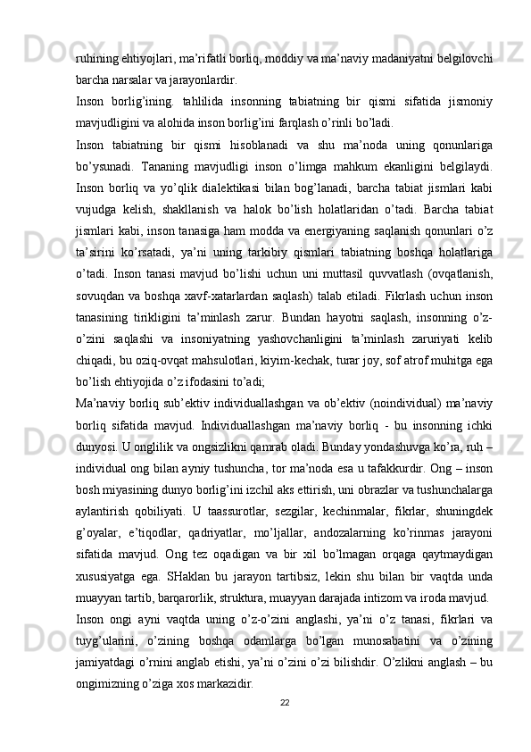 ruhining ehtiyojlari, ma’rifatli borliq, moddiy va ma’naviy madaniyatni belgilovchi
barcha narsalar va jarayonlardir. 
Inson   borlig’ining.   tahlilida   insonning   tabiatning   bir   qismi   sifatida   jismoniy
mavjudligini va alohida inson borlig’ini farqlash o’rinli bo’ladi. 
Inson   tabiatning   bir   qismi   hisoblanadi   va   shu   ma’noda   uning   qonunlariga
bo’ysunadi.   Tananing   mavjudligi   inson   o’limga   mahkum   ekanligini   belgilaydi.
Inson   borliq   va   yo’qlik   dialektikasi   bilan   bog’lanadi,   barcha   tabiat   jismlari   kabi
vujudga   kelish,   shakllanish   va   halok   bo’lish   holatlaridan   o’tadi.   Barcha   tabiat
jismlari  kabi, inson tanasiga  ham  modda va energiyaning saqlanish  qonunlari  o’z
ta’sirini   ko’rsatadi,   ya’ni   uning   tarkibiy   qismlari   tabiatning   boshqa   holatlariga
o’tadi.   Inson   tanasi   mavjud   bo’lishi   uchun   uni   muttasil   quvvatlash   (ovqatlanish,
sovuqdan   va   boshqa   xavf-xatarlardan   saqlash)   talab   etiladi.   Fikrlash   uchun   inson
tanasining   tirikligini   ta’minlash   zarur.   Bundan   hayotni   saqlash,   insonning   o’z-
o’zini   saqlashi   va   insoniyatning   yashovchanligini   ta’minlash   zaruriyati   kelib
chiqadi, bu oziq-ovqat mahsulotlari, kiyim-kechak, turar joy, sof atrof muhitga ega
bo’lish ehtiyojida o’z ifodasini to’adi;
Ma’naviy   borliq   sub’ektiv  individuallashgan   va   ob’ektiv   (noindividual)   ma’naviy
borliq   sifatida   mavjud.   Individuallashgan   ma’naviy   borliq   -   bu   insonning   ichki
dunyosi. U onglilik va ongsizlikni qamrab oladi. Bunday yondashuvga ko’ra, ruh –
individual ong bilan ayniy tushuncha, tor ma’noda esa u tafakkurdir. Ong – inson
bosh miyasining dunyo borlig’ini izchil aks ettirish, uni obrazlar va tushunchalarga
aylantirish   qobiliyati.   U   taassurotlar,   sezgilar,   kechinmalar,   fikrlar,   shuningdek
g’oyalar,   e’tiqodlar,   qadriyatlar,   mo’ljallar,   andozalarning   ko’rinmas   jarayoni
sifatida   mavjud.   Ong   tez   oqadigan   va   bir   xil   bo’lmagan   orqaga   qaytmaydigan
xususiyatga   ega.   SHaklan   bu   jarayon   tartibsiz,   lekin   shu   bilan   bir   vaqtda   unda
muayyan tartib, barqarorlik, struktura, muayyan darajada intizom va iroda mavjud. 
Inson   ongi   ayni   vaqtda   uning   o’z-o’zini   anglashi,   ya’ni   o’z   tanasi,   fikrlari   va
tuyg’ularini,   o’zining   boshqa   odamlarga   bo’lgan   munosabatini   va   o’zining
jamiyatdagi o’rnini anglab etishi, ya’ni o’zini o’zi bilishdir. O’zlikni anglash – bu
ongimizning o’ziga xos markazidir. 
22 