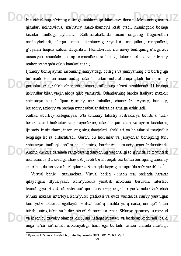 Individual ong o’zining o’limga mahkumligi bilan tavsiflanadi, lekin uning ayrim
qismlari   noindividual   ma’naviy   shakl-shamoyil   kasb   etadi,   shuningdek   boshqa
kishilar   mulkiga   aylanadi.   Xatti-harakatlarda   inson   ongining   fragmentlari
moddiylashadi,   ularga   qarab   odamlarning   niyatlari,   mo’ljallari,   maqsadlari,
g’oyalari   haqida  xulosa   chiqariladi.   Noindividual   ma’naviy  borliqning  o’ziga   xos
xususiyati   shundaki,   uning   elementlari   saqlanadi,   takomillashadi   va   ijtimoiy
makon va vaqtda erkin harakatlanadi;
Ijtimoiy borliq ayrim insonning jamiyatdagi borlig’i va jamiyatning o’z borlig’iga
bo’linadi.  Har  bir  inson  boshqa  odamlar  bilan  muttasil   aloqa qiladi,  turli   ijtimoiy
guruhlar:   oila,   ishlab   chiqarish   jamoasi,   millatning   a’zosi   hisoblanadi.   U   boshqa
individlar  bilan  yaqin  aloqa   qilib  yashaydi.  Odamlarning  barcha  faoliyati  mazkur
sotsiumga   xos   bo’lgan   ijtimoiy   munosabatlar,   chunonchi:   siyosiy,   huquqiy,
iqtisodiy, axloqiy va boshqa munosabatlar doirasida amalga oshiriladi. 
Xullas,   «borliq»   kategoriyasi   o’ta   umumiy   falsafiy   abstraktsiya   bo’lib,   u   turli-
tuman   tabiat   hodisalari   va   jarayonlarini,   odamlar   jamoalari   va   ayrim   kishilarni,
ijtimoiy   institutlarni,   inson   ongining   darajalari,   shakllari   va   holatlarini   mavjudlik
belgisiga   ko’ra   birlashtiradi.   Garchi   bu   hodisalar   va   jarayonlar   borliqning   turli
sohalariga   taalluqli   bo’lsa-da,   ularning   barchasini   umumiy   asos   birlashtiradi.
Ammo cheksiz darajada rang-barang dunyoning yagonaligi to’g’risida so’z yuritish
mumkinmi? Bu savolga «ha» deb javob berish orqali biz butun borliqning umumiy
asosi haqida tasavvur hosil qilamiz. Bu haqda keyingi paragrafda so’z yuritiladi. 7
 
    Virtual   borliq     tushunchasi.   Virtual   borliq   -   inson   real   borliqda   harakat
qilayotgani   illyuziyasini   kom’yuterda   yaratish   imkonini   beruvchi   interfaol
texnologiya. Bunda ob’ektiv borliqni  tabiiy sezgi  organlari  yordamida idrok etish
o’rnini maxsus interfeys, kom’yuter grafikasi va ovoz vositasida sun’iy yaratilgan
kom’yuter   axboroti   egallaydi.   Virtual   borliq   amalda   yo’q   narsa,   uni   qo’l   bilan
tutish, uning ta’mi va hidini his qilish mumkin emas. SHunga qaramay, u mavjud
va inson bu xayoliy olamga kirib, uni nafaqat kuzatadi va boshdan kechiradi, balki
unga   ta’sir   ko’rsatish   imkoniyatiga   ham   ega   bo’ladi,   ushbu   olamda   mustaqil
7
  Feynman R.  Vi konechno shutite, mister Feynman! // UFN. 1986. T. 148. Vip.3
23 