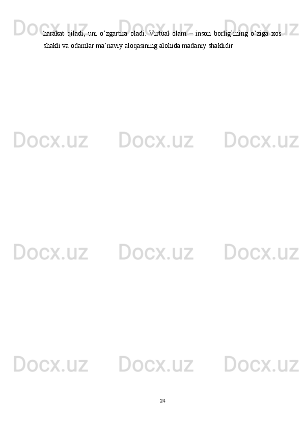 harakat   qiladi,   uni   o’zgartira   oladi.   Virtual   olam   –   inson   borlig’ining   o’ziga   xos
shakli va odamlar ma’naviy aloqasining alohida madaniy shaklidir.
24 
