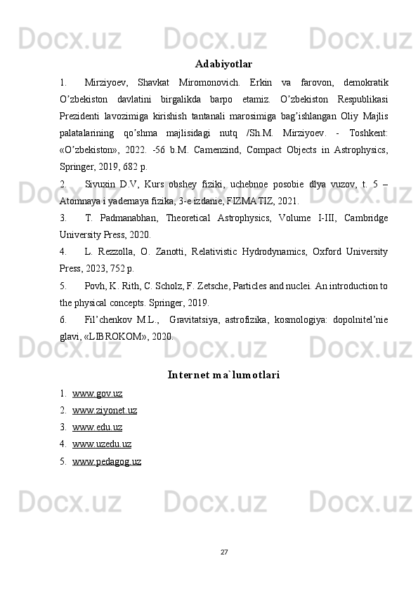 Adabiyotlar
1. Mirziyoev ,   Shavkat   Miromonovich .   Erkin   va   farovon ,   demokratik
O ʼ zbekiston   davlatini   birgalikda   barpo   etamiz .   O ʼ zbekiston   Respublikasi
Prezidenti   lavozimiga   kirishish   tantanali   marosimiga   bag ʼ ishlangan   Oliy   Majlis
palatalarining   qo ʼ shma   majlisidagi   nutq   / Sh . M .   Mirziyoev .   -   Toshkent :
« O ʼ zbekiston»,   2022.   -56   b. M .   Camenzind,   Compact   Objects   in   Astrophysics,
Springer, 2019, 682 p.
2. Sivuxin   D.V,   Kurs   obshey   fiziki,   uchebnoe   posobie   dlya   vuzov,   t.   5   –
Atomnaya i yadernaya fizika, 3-e izdanie,  FIZMATIZ, 2021.
3. T.   Padmanabhan,   Theoretical   Astrophysics,   Volume   I-III,   Cambridge
University Press, 2020.
4. L.   Rezzolla ,   O.   Zanotti,   Relativistic   Hydrodynamics,   Oxford   University
Press, 2023, 752 p.
5. Povh, K. Rith, C. Scholz, F. Zetsche, Particles and nuclei. An introduction to
the physical concepts. Springer, 2019 .
6. Fil’chenkov   M.L.,     Gravitatsiya,   astrofizika,   kosmologiya:   dopolnitel’nie
glavi, «LIBROKOM», 2020.
Internet ma`lumotlari
1. www.gov.uz   
2. www.ziyonet.uz   
3. www.edu.uz   
4. www.uzedu.uz   
5. www.pedagog.uz   
27 