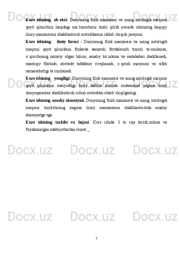 Kurs   ishining     ob`ekti:   D unyoning   fizik   manzarasi   va   uning   ontologik   maqomi
qayd   qilinishini   haqidagi   ma`lumotlarni   taxlil   qilish   asosida   olamning   haqiqiy
ilmiy manzarasini shakllantirish metodikasini ishlab chiqish jarayoni.
Kurs   ishining       ilmiy   farazi   :   Dunyoning   fizik   manzarasi   va   uning   ontologik
maqomi   qayd   qilinishini   fizikada   samarali   foydalanish   tizimli   ta`minlansa,
o` q uvchining   nazariy   olgan   bilimi,   amaliy   ko`nikma   va   malakalari   shakllanadi,
manti q iy   fikrlash,   abstrakt   tafakkuri   rivojlanadi,   o` q itish   mazmuni   va   sifati
samaradorligi ta`minlanadi.
Kurs ishining    yangiligi :   Dunyoning fizik manzarasi va uning ontologik maqomi
qayd   qilinishini   mavjudligi   ilmiy   dalillar   asosida   mukammal   yagona   ilmiy
dunyoqarashni shakllantirish uchun metodika ishlab chiqilganligi.
Kurs ishining   amaliy a h amiyati.   Dunyoning fizik manzarasi va uning ontologik
maqomi   tuzilishining   yagona   ilmiy   manzarasini   shakllantirishda   amaliy
ahamiyatga ega.
Kurs   ishining   tarkibi   va   hajmi :   Kurs   ishida   3   ta   reja   kirish,xulosa   va
foydalanilgan adabiyotlardan iborat    
3 