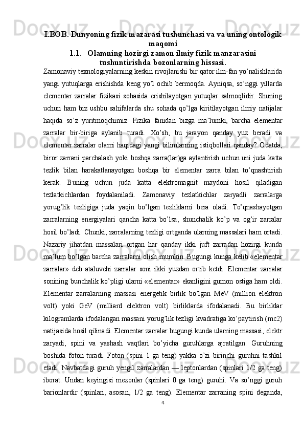 I.BOB. Dunyoning fizik mazarasi tushunchasi va va uning ontologik
maqomi
1.1. Olamning hozirgi zamon ilmiy fizik manzarasini
tushuntirishda bozonlarning hissasi.
Zamonaviy texnologiyalarning keskin rivojlanishi bir qator ilm-fan yo’nalishlarida
yangi  yutuqlarga  erishishda   keng  yo’l   ochib bermoqda. Ayniqsa,   so’nggi  yillarda
elementar   zarralar   fizikasi   sohasida   erishilayotgan   yutuqlar   salmoqlidir.   Shuning
uchun   ham   biz   ushbu   sahifalarda   shu   sohada   qo’lga   kiritilayotgan   ilmiy   natijalar
haqida   so’z   yuritmoqchimiz.   Fizika   fanidan   bizga   ma’lumki,   barcha   elementar
zarralar   bir-biriga   aylanib   turadi.   Xo’sh,   bu   jarayon   qanday   yuz   beradi   va
elementar zarralar olami haqidagi yangi bilimlarning istiqbollari qanday? Odatda,
biror  zarrani  parchalash   yoki  boshqa  zarra(lar)ga aylantirish  uchun  uni  juda  katta
tezlik   bilan   harakatlanayotgan   boshqa   bir   elementar   zarra   bilan   to’qnashtirish
kerak.   Buning   uchun   juda   katta   elektromagnit   maydoni   hosil   qiladigan
tezlatkichlardan   foydalaniladi.   Zamonaviy   tezlatkichlar   zaryadli   zarralarga
yorug’lik   tezligiga   juda   yaqin   bo’lgan   tezliklarni   bera   oladi.   To’qnashayotgan
zarralarning   energiyalari   qancha   katta   bo’lsa,   shunchalik   ko’p   va   og’ir   zarralar
hosil bo’ladi. Chunki, zarralarning tezligi ortganda ularning massalari ham ortadi.
Nazariy   jihatdan   massalari   ortgan   har   qanday   ikki   juft   zarradan   hozirgi   kunda
ma’lum bo’lgan barcha zarralarni olish mumkin. Bugungi kunga kelib «elementar
zarralar»   deb   ataluvchi   zarralar   soni   ikki   yuzdan   ortib   ketdi.   Elementar   zarralar
sonining bunchalik ko’pligi ularni «elementar» ekanligini gumon ostiga ham oldi.
Elementar   zarralarning   massasi   energetik   birlik   bo’lgan   MeV   (million   elektron
volt)   yoki   GeV   (milliard   elektron   volt)   birliklarda   ifodalanadi.   Bu   birliklar
kilogramlarda ifodalangan massani yorug’lik tezligi kvadratiga ko’paytirish (mc2)
natijasida hosil qilinadi. Elementar zarralar bugungi kunda ularning massasi, elektr
zaryadi,   spini   va   yashash   vaqtlari   bo’yicha   guruhlarga   ajratilgan.   Guruhning
boshida   foton   turadi.   Foton   (spini   1   ga   teng)   yakka   o’zi   birinchi   guruhni   tashkil
etadi.   Navbatdagi   guruh   yengil   zarralardan   —   leptonlardan   (spinlari   1/2   ga   teng)
iborat.   Undan   keyingisi   mezonlar   (spinlari   0   ga   teng)   guruhi.   Va   so’nggi   guruh
barionlardir   (spinlari,   asosan,   1/2   ga   teng).   Elementar   zarraning   spini   deganda,
4 