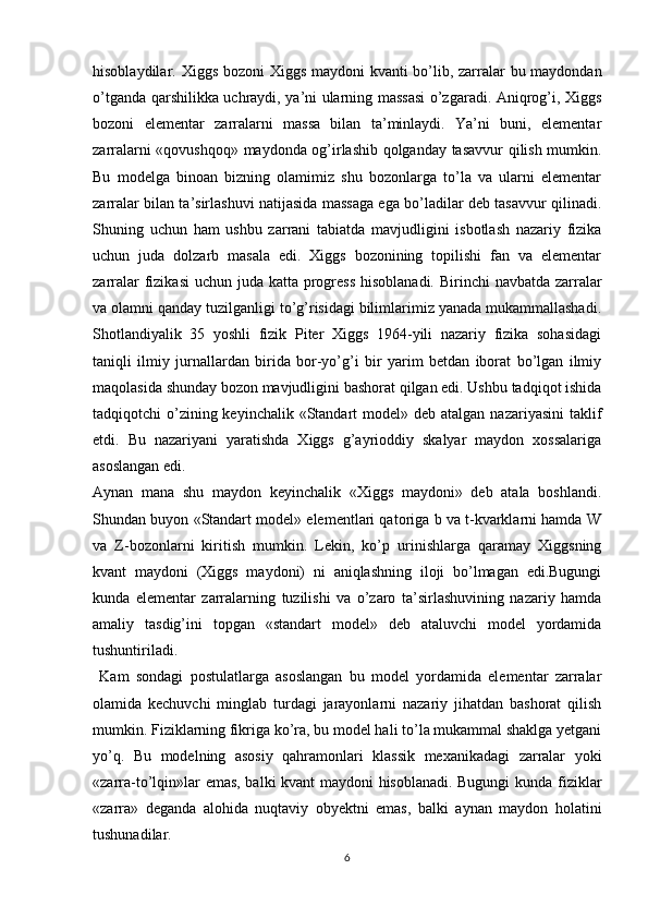 hisoblaydilar. Xiggs bozoni  Xiggs maydoni kvanti bo’lib, zarralar bu maydondan
o’tganda qarshilikka uchraydi, ya’ni ularning massasi o’zgaradi. Aniqrog’i, Xiggs
bozoni   elementar   zarralarni   massa   bilan   ta’minlaydi.   Ya’ni   buni,   elementar
zarralarni «qovushqoq» maydonda og’irlashib qolganday tasavvur qilish mumkin.
Bu   modelga   binoan   bizning   olamimiz   shu   bozonlarga   to’la   va   ularni   elementar
zarralar bilan ta’sirlashuvi natijasida massaga ega bo’ladilar deb tasavvur qilinadi.
Shuning   uchun   ham   ushbu   zarrani   tabiatda   mavjudligini   isbotlash   nazariy   fizika
uchun   juda   dolzarb   masala   edi.   Xiggs   bozonining   topilishi   fan   va   elementar
zarralar  fizikasi  uchun juda katta progress  hisoblanadi. Birinchi  navbatda zarralar
va olamni qanday tuzilganligi to’g’risidagi bilimlarimiz yanada mukammallashadi.
Shotlandiyalik   35   yoshli   fizik   Piter   Xiggs   1964-yili   nazariy   fizika   sohasidagi
taniqli   ilmiy   jurnallardan   birida   bor-yo’g’i   bir   yarim   betdan   iborat   bo’lgan   ilmiy
maqolasida shunday bozon mavjudligini bashorat qilgan edi. Ushbu tadqiqot ishida
tadqiqotchi  o’zining keyinchalik  «Standart  model» deb atalgan  nazariyasini  taklif
etdi.   Bu   nazariyani   yaratishda   Xiggs   g’ayrioddiy   skalyar   maydon   xossalariga
asoslangan edi. 
Aynan   mana   shu   maydon   keyinchalik   «Xiggs   maydoni»   deb   atala   boshlandi.
Shundan buyon «Standart model» elementlari qatoriga b va t-kvarklarni hamda W
va   Z-bozonlarni   kiritish   mumkin.   Lekin,   ko’p   urinishlarga   qaramay   Xiggsning
kvant   maydoni   (Xiggs   maydoni)   ni   aniqlashning   iloji   bo’lmagan   edi.Bugungi
kunda   elementar   zarralarning   tuzilishi   va   o’zaro   ta’sirlashuvining   nazariy   hamda
amaliy   tasdig’ini   topgan   «standart   model»   deb   ataluvchi   model   yordamida
tushuntiriladi.
  Kam   sondagi   postulatlarga   asoslangan   bu   model   yordamida   elementar   zarralar
olamida   kechuvchi   minglab   turdagi   jarayonlarni   nazariy   jihatdan   bashorat   qilish
mumkin. Fiziklarning fikriga ko’ra, bu model hali to’la mukammal shaklga yetgani
yo’q.   Bu   modelning   asosiy   qahramonlari   klassik   mexanikadagi   zarralar   yoki
«zarra-to’lqin»lar emas, balki kvant maydoni hisoblanadi. Bugungi  kunda fiziklar
«zarra»   deganda   alohida   nuqtaviy   obyektni   emas,   balki   aynan   maydon   holatini
tushunadilar.
6