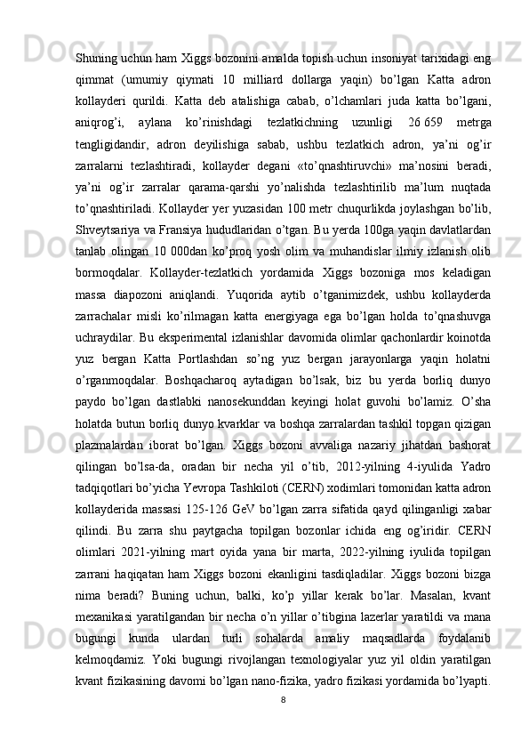 Shuning uchun ham Xiggs bozonini amalda topish uchun insoniyat tarixidagi eng
qimmat   (umumiy   qiymati   10   milliard   dollarga   yaqin)   bo’lgan   Katta   adron
kollayderi   qurildi.   Katta   deb   atalishiga   cabab,   o’lchamlari   juda   katta   bo’lgani,
aniqrog’i,   aylana   ko’rinishdagi   tezlatkichning   uzunligi   26   659   metrga
tengligidandir,   adron   deyilishiga   sabab,   ushbu   tezlatkich   adron,   ya’ni   og’ir
zarralarni   tezlashtiradi,   kollayder   degani   «to’qnashtiruvchi»   ma’nosini   beradi,
ya’ni   og’ir   zarralar   qarama-qarshi   yo’nalishda   tezlashtirilib   ma’lum   nuqtada
to’qnashtiriladi. Kollayder yer yuzasidan 100 metr chuqurlikda joylashgan bo’lib,
Shveytsariya va Fransiya hududlaridan o’tgan. Bu yerda 100ga yaqin davlatlardan
tanlab   olingan   10   000dan   ko’proq   yosh   olim   va   muhandislar   ilmiy   izlanish   olib
bormoqdalar.   Kollayder-tezlatkich   yordamida   Xiggs   bozoniga   mos   keladigan
massa   diapozoni   aniqlandi.   Yuqorida   aytib   o’tganimizdek,   ushbu   kollayderda
zarrachalar   misli   ko’rilmagan   katta   energiyaga   ega   bo’lgan   holda   to’qnashuvga
uchraydilar. Bu eksperimental izlanishlar davomida olimlar qachonlardir koinotda
yuz   bergan   Katta   Portlashdan   so’ng   yuz   bergan   jarayonlarga   yaqin   holatni
o’rganmoqdalar.   Boshqacharoq   aytadigan   bo’lsak,   biz   bu   yerda   borliq   dunyo
paydo   bo’lgan   dastlabki   nanosekunddan   keyingi   holat   guvohi   bo’lamiz.   O’sha
holatda butun borliq dunyo kvarklar va boshqa zarralardan tashkil topgan qizigan
plazmalardan   iborat   bo’lgan.   Xiggs   bozoni   avvaliga   nazariy   jihatdan   bashorat
qilingan   bo’lsa-da,   oradan   bir   necha   yil   o’tib,   2012-yilning   4-iyulida   Yadro
tadqiqotlari bo’yicha Yevropa Tashkiloti (CERN) xodimlari tomonidan katta adron
kollayderida   massasi   125-126   GeV   bo’lgan   zarra   sifatida   qayd   qilinganligi   xabar
qilindi.   Bu   zarra   shu   paytgacha   topilgan   bozonlar   ichida   eng   og’iridir.   CERN
olimlari   2021-yilning   mart   oyida   yana   bir   marta,   2022-yilning   iyulida   topilgan
zarrani   haqiqatan   ham   Xiggs   bozoni   ekanligini   tasdiqladilar.   Xiggs   bozoni   bizga
nima   beradi?   Buning   uchun,   balki,   ko’p   yillar   kerak   bo’lar.   Masalan,   kvant
mexanikasi  yaratilgandan bir  necha o’n yillar  o’tibgina lazerlar  yaratildi  va mana
bugungi   kunda   ulardan   turli   sohalarda   amaliy   maqsadlarda   foydalanib
kelmoqdamiz.   Yoki   bugungi   rivojlangan   texnologiyalar   yuz   yil   oldin   yaratilgan
kvant fizikasining davomi bo’lgan nano-fizika, yadro fizikasi yordamida bo’lyapti.
8