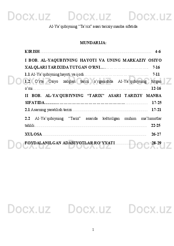 Аl-Ya’qubiyning  “Ta’rix” asari tarixiy manba sifatida
MUNDARIJA:
KIRISH ....................................................................................................... ......      4-6
I   BOB.   AL-YAQUBIYNING   HAYOTI   VA   UNING   MARKAZIY   OSIYO
XALQLARI TARIXIDA TUTGAN О’RNI…. …………………………..     7-16
1.1  Al-Ya’qubiyning hayoti va ijodi……………………...………………....     7-11
1.2   О’rta   Osiyo   xalqlari   tarixi   о’rganishda   Al-Ya’qubiyning   tutgan
о’rni…………………………………………………………………...…….     12-16
II   BOB.   АL-YA’QUBIYNING   “TARIX”   ASARI   TARIXIY   MANBA
SIFATIDA........... …………………………………………… ......................     17-25
2.1  Asarning yaratilish tarixi..........................................................................     17-21
2.2   Al-Ya’qubiyning   “Tarix”   asarida   keltirilgan   muhim   ma’lumotlar
tahlili........................................................ ......................................................     22-25
XULOSA ................................................................................................... ...        26-27
FOYDALANILGAN ADABIYOTLAR RО’YXATI .................................    28 - 29
1 