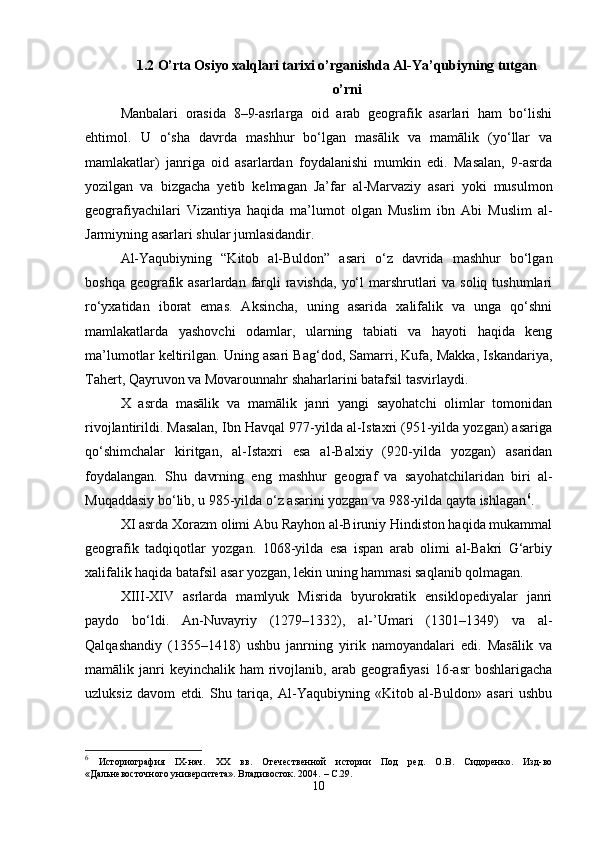 1.2 О’rta Osiyo xalqlari tarixi о’rganishda Al-Ya’qubiyning tutgan
о’rni
Manbalari   orasida   8–9-asrlarga   oid   arab   geografik   asarlari   ham   bo‘lishi
ehtimol.   U   o‘sha   davrda   mashhur   bo‘lgan   masālik   va   mamālik   (yo‘llar   va
mamlakatlar)   janriga   oid   asarlardan   foydalanishi   mumkin   edi.   Masalan,   9-asrda
yozilgan   va   bizgacha   yetib   kelmagan   Ja’far   al-Marvaziy   asari   yoki   musulmon
geografiyachilari   Vizantiya   haqida   ma’lumot   olgan   Muslim   ibn   Abi   Muslim   al-
Jarmiyning asarlari shular jumlasidandir.
Al-Yaqubiyning   “Kitob   al-Buldon”   asari   o‘z   davrida   mashhur   bo‘lgan
boshqa geografik asarlardan farqli  ravishda,  yo‘l  marshrutlari  va  soliq tushumlari
ro‘yxatidan   iborat   emas.   Aksincha,   uning   asarida   xalifalik   va   unga   qo‘shni
mamlakatlarda   yashovchi   odamlar,   ularning   tabiati   va   hayoti   haqida   keng
ma’lumotlar keltirilgan. Uning asari Bag‘dod, Samarri, Kufa, Makka, Iskandariya,
Tahert, Qayruvon va Movarounnahr shaharlarini batafsil tasvirlaydi.
X   asrda   masālik   va   mamālik   janri   yangi   sayohatchi   olimlar   tomonidan
rivojlantirildi. Masalan, Ibn Havqal 977-yilda al-Istaxri (951-yilda yozgan) asariga
qo‘shimchalar   kiritgan,   al-Istaxri   esa   al-Balxiy   (920-yilda   yozgan)   asaridan
foydalangan.   Shu   davrning   eng   mashhur   geograf   va   sayohatchilaridan   biri   al-
Muqaddasiy bo‘lib, u 985-yilda o‘z asarini yozgan va 988-yilda qayta ishlagan 6
.
XI asrda Xorazm olimi Abu Rayhon al-Biruniy Hindiston haqida mukammal
geografik   tadqiqotlar   yozgan.   1068-yilda   esa   ispan   arab   olimi   al-Bakri   G‘arbiy
xalifalik haqida batafsil asar yozgan, lekin uning hammasi saqlanib qolmagan.
XIII-XIV   asrlarda   mamlyuk   Misrida   byurokratik   ensiklopediyalar   janri
paydo   bo‘ldi.   An-Nuvayriy   (1279–1332),   al-’Umari   (1301–1349)   va   al-
Qalqashandiy   (1355–1418)   ushbu   janrning   yirik   namoyandalari   edi.   Masālik   va
mamālik janri  keyinchalik  ham   rivojlanib,  arab  geografiyasi   16-asr   boshlarigacha
uzluksiz   davom   etdi.   Shu   tariqa,   Al-Yaqubiyning   «Kitob   al-Buldon»   asari   ushbu
6
  Историография   IX-нач.   XX   вв.   Отечественной   истории   Под   ред.   О.В.   Сидоренко.   Изд-во
«Дальневосточного университета». Владивосток. 2004.   –  C .29.
10