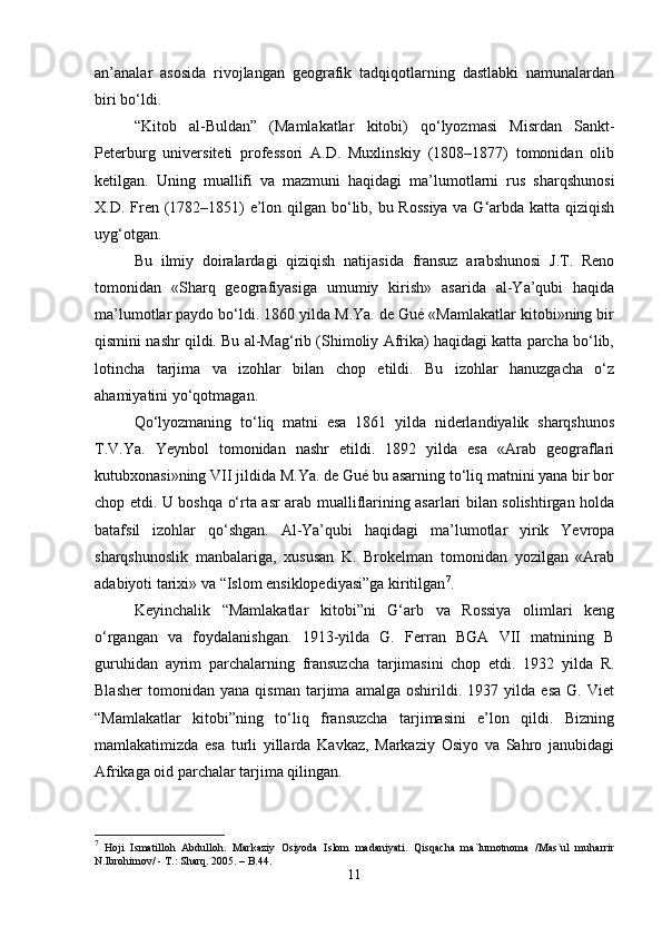 an’analar   asosida   rivojlangan   geografik   tadqiqotlarning   dastlabki   namunalardan
biri bo‘ldi.
“Kitob   al-Buldan”   (Mamlakatlar   kitobi)   qo‘lyozmasi   Misrdan   Sankt-
Peterburg   universiteti   professori   A.D.   Muxlinskiy   (1808–1877)   tomonidan   olib
ketilgan.   Uning   muallifi   va   mazmuni   haqidagi   ma’lumotlarni   rus   sharqshunosi
X.D. Fren (1782–1851) e’lon qilgan bo‘lib, bu Rossiya  va G‘arbda katta qiziqish
uyg‘otgan.
Bu   ilmiy   doiralardagi   qiziqish   natijasida   fransuz   arabshunosi   J.T.   Reno
tomonidan   «Sharq   geografiyasiga   umumiy   kirish»   asarida   al-Ya’qubi   haqida
ma’lumotlar paydo bo‘ldi. 1860 yilda M.Ya. de Gué «Mamlakatlar kitobi»ning bir
qismini nashr qildi. Bu al-Mag‘rib (Shimoliy Afrika) haqidagi katta parcha bo‘lib,
lotincha   tarjima   va   izohlar   bilan   chop   etildi.   Bu   izohlar   hanuzgacha   o‘z
ahamiyatini yo‘qotmagan.
Qo‘lyozmaning   to‘liq   matni   esa   1861   yilda   niderlandiyalik   sharqshunos
T.V.Ya.   Yeynbol   tomonidan   nashr   etildi.   1892   yilda   esa   «Arab   geograflari
kutubxonasi»ning VII jildida M.Ya. de Gué bu asarning to‘liq matnini yana bir bor
chop etdi. U boshqa o‘rta asr arab mualliflarining asarlari bilan solishtirgan holda
batafsil   izohlar   qo‘shgan.   Al-Ya’qubi   haqidagi   ma’lumotlar   yirik   Yevropa
sharqshunoslik   manbalariga,   xususan   K.   Brokelman   tomonidan   yozilgan   «Arab
adabiyoti tarixi» va “Islom ensiklopediyasi”ga kiritilgan 7
.
Keyinchalik   “Mamlakatlar   kitobi”ni   G‘arb   va   Rossiya   olimlari   keng
o‘rgangan   va   foydalanishgan.   1913-yilda   G.   Ferran   BGA   VII   matnining   B
guruhidan   ayrim   parchalarning   fransuzcha   tarjimasini   chop   etdi.   1932   yilda   R.
Blasher   tomonidan   yana   qisman   tarjima   amalga   oshirildi.   1937   yilda   esa   G.   Viet
“Mamlakatlar   kitobi”ning   to‘liq   fransuzcha   tarjimasini   e’lon   qildi.   Bizning
mamlakatimizda   esa   turli   yillarda   Kavkaz,   Markaziy   Osiyo   va   Sahro   janubidagi
Afrikaga oid parchalar tarjima qilingan.
7
  Hoji   Ismatilloh   Abdulloh.   Markaziy   Osiyoda   Islom   madaniyati.   Qisqacha   ma`lumotnoma   /Mas`ul   muharrir
N.Ibrohimov/ - T.: Sharq.  2005 . – B.44.
11 