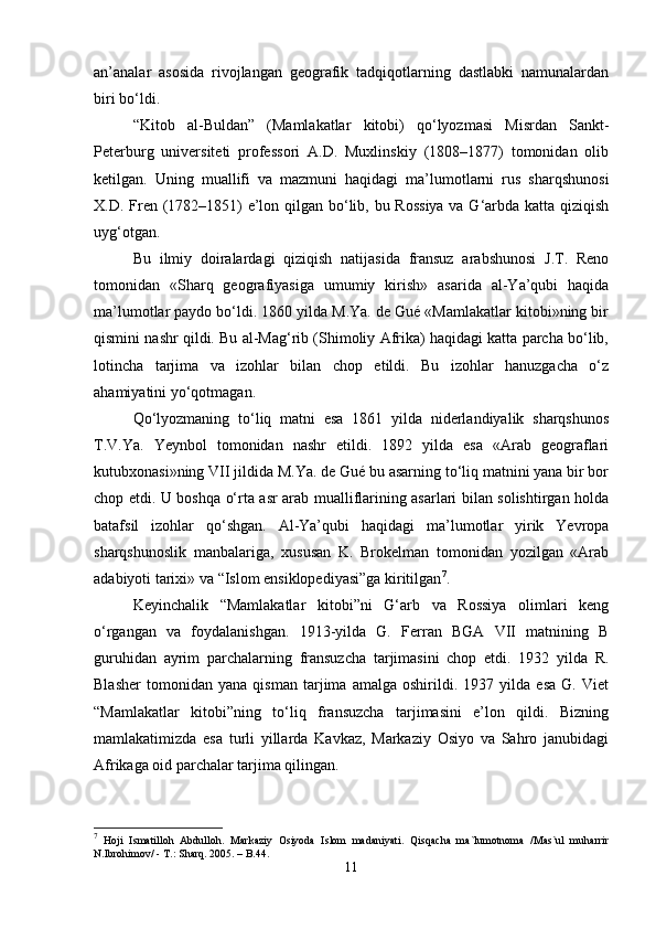 an’analar   asosida   rivojlangan   geografik   tadqiqotlarning   dastlabki   namunalardan
biri bo‘ldi.
“Kitob   al-Buldan”   (Mamlakatlar   kitobi)   qo‘lyozmasi   Misrdan   Sankt-
Peterburg   universiteti   professori   A.D.   Muxlinskiy   (1808–1877)   tomonidan   olib
ketilgan.   Uning   muallifi   va   mazmuni   haqidagi   ma’lumotlarni   rus   sharqshunosi
X.D. Fren (1782–1851) e’lon qilgan bo‘lib, bu Rossiya  va G‘arbda katta qiziqish
uyg‘otgan.
Bu   ilmiy   doiralardagi   qiziqish   natijasida   fransuz   arabshunosi   J.T.   Reno
tomonidan   «Sharq   geografiyasiga   umumiy   kirish»   asarida   al-Ya’qubi   haqida
ma’lumotlar paydo bo‘ldi. 1860 yilda M.Ya. de Gué «Mamlakatlar kitobi»ning bir
qismini nashr qildi. Bu al-Mag‘rib (Shimoliy Afrika) haqidagi katta parcha bo‘lib,
lotincha   tarjima   va   izohlar   bilan   chop   etildi.   Bu   izohlar   hanuzgacha   o‘z
ahamiyatini yo‘qotmagan.
Qo‘lyozmaning   to‘liq   matni   esa   1861   yilda   niderlandiyalik   sharqshunos
T.V.Ya.   Yeynbol   tomonidan   nashr   etildi.   1892   yilda   esa   «Arab   geograflari
kutubxonasi»ning VII jildida M.Ya. de Gué bu asarning to‘liq matnini yana bir bor
chop etdi. U boshqa o‘rta asr arab mualliflarining asarlari bilan solishtirgan holda
batafsil   izohlar   qo‘shgan.   Al-Ya’qubi   haqidagi   ma’lumotlar   yirik   Yevropa
sharqshunoslik   manbalariga,   xususan   K.   Brokelman   tomonidan   yozilgan   «Arab
adabiyoti tarixi» va “Islom ensiklopediyasi”ga kiritilgan 7
.
Keyinchalik   “Mamlakatlar   kitobi”ni   G‘arb   va   Rossiya   olimlari   keng
o‘rgangan   va   foydalanishgan.   1913-yilda   G.   Ferran   BGA   VII   matnining   B
guruhidan   ayrim   parchalarning   fransuzcha   tarjimasini   chop   etdi.   1932   yilda   R.
Blasher   tomonidan   yana   qisman   tarjima   amalga   oshirildi.   1937   yilda   esa   G.   Viet
“Mamlakatlar   kitobi”ning   to‘liq   fransuzcha   tarjimasini   e’lon   qildi.   Bizning
mamlakatimizda   esa   turli   yillarda   Kavkaz,   Markaziy   Osiyo   va   Sahro   janubidagi
Afrikaga oid parchalar tarjima qilingan.
7
  Hoji   Ismatilloh   Abdulloh.   Markaziy   Osiyoda   Islom   madaniyati.   Qisqacha   ma`lumotnoma   /Mas`ul   muharrir
N.Ibrohimov/ - T.: Sharq.  2005 . – B.44.
11