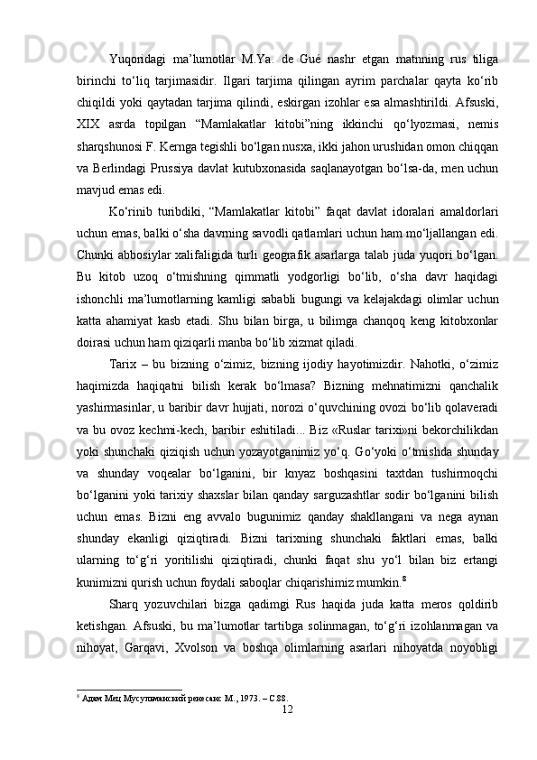 Yuqoridagi   ma’lumotlar   M.Ya.   de   Gué   nashr   etgan   matnning   rus   tiliga
birinchi   to‘liq   tarjimasidir.   Ilgari   tarjima   qilingan   ayrim   parchalar   qayta   ko‘rib
chiqildi  yoki  qaytadan tarjima  qilindi, eskirgan  izohlar  esa  almashtirildi. Afsuski,
XIX   asrda   topilgan   “Mamlakatlar   kitobi”ning   ikkinchi   qo‘lyozmasi,   nemis
sharqshunosi F. Kernga tegishli bo‘lgan nusxa, ikki jahon urushidan omon chiqqan
va Berlindagi  Prussiya  davlat kutubxonasida saqlanayotgan bo‘lsa-da, men uchun
mavjud emas edi.
Ko‘rinib   turibdiki,   “Mamlakatlar   kitobi”   faqat   davlat   idoralari   amaldorlari
uchun emas, balki o‘sha davrning savodli qatlamlari uchun ham mo‘ljallangan edi.
Chunki abbosiylar xalifaligida turli geografik asarlarga talab juda yuqori bo‘lgan.
Bu   kitob   uzoq   o‘tmishning   qimmatli   yodgorligi   bo‘lib,   o‘sha   davr   haqidagi
ishonchli   ma’lumotlarning   kamligi   sababli   bugungi   va   kelajakdagi   olimlar   uchun
katta   ahamiyat   kasb   etadi.   Shu   bilan   birga,   u   bilimga   chanqoq   keng   kitobxonlar
doirasi uchun ham qiziqarli manba bo‘lib xizmat qiladi.
Tarix   –   bu   bizning   o‘zimiz,   bizning   ijodiy   hayotimizdir.   Nahotki,   o‘zimiz
haqimizda   haqiqatni   bilish   kerak   bo‘lmasa?   Bizning   mehnatimizni   qanchalik
yashirmasinlar, u baribir davr hujjati, norozi o‘quvchining ovozi bo‘lib qolaveradi
va bu ovoz kechmi-kech, baribir  eshitiladi... Biz «Ruslar  tarixi»ni  bekorchilikdan
yoki  shunchaki  qiziqish  uchun  yozayotganimiz  yo‘q.  Go‘yoki  o‘tmishda   shunday
va   shunday   voqealar   bo‘lganini,   bir   knyaz   boshqasini   taxtdan   tushirmoqchi
bo‘lganini  yoki tarixiy shaxslar  bilan qanday sarguzashtlar  sodir  bo‘lganini  bilish
uchun   emas.   Bizni   eng   avvalo   bugunimiz   qanday   shakllangani   va   nega   aynan
shunday   ekanligi   qiziqtiradi.   Bizni   tarixning   shunchaki   faktlari   emas,   balki
ularning   to‘g‘ri   yoritilishi   qiziqtiradi,   chunki   faqat   shu   yo‘l   bilan   biz   ertangi
kunimizni qurish uchun foydali saboqlar chiqarishimiz mumkin. 8
Sharq   yozuvchilari   bizga   qadimgi   Rus   haqida   juda   katta   meros   qoldirib
ketishgan.   Afsuski,   bu   ma’lumotlar   tartibga   solinmagan,   to‘g‘ri   izohlanmagan   va
nihoyat,   Garqavi,   Xvolson   va   boshqa   olimlarning   asarlari   nihoyatda   noyobligi
8
  Адам Мец Мусульманский ренесанс  M ., 1973. –  C .88.
12