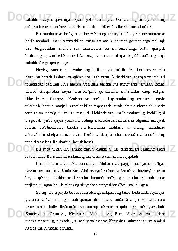 sababli   oddiy   o‘quvchiga   deyarli   yetib   bormaydi.   Garqavining   asosiy   ishining
xalqaro bozor narxi hayratlanarli darajada — 50 ingliz funtini tashkil qiladi.
Bu   manbalarga   bo‘lgan   e’tiborsizlikning   asosiy   sababi   yana   normanizmga
borib   taqaladi:   sharq   yozuvchilari   «rus»   atamasini   norman-germanlarga   taalluqli
deb   bilganliklari   sababli   rus   tarixchilari   bu   ma’lumotlarga   katta   qiziqish
bildirmagan,   chet   ellik   tarixchilar   esa,   ular   normanlarga   tegishli   bo‘lmaganligi
sababli ularga qiziqmagan.
Hozirgi   vaqtda   qadriyatlarning   to‘liq   qayta   ko‘rib   chiqilishi   davom   etar
ekan, bu borada ishlarni yangidan boshlash zarur. Birinchidan, sharq yozuvchilari
tomonidan   qadimgi   Rus   haqida   yozilgan   barcha   ma’lumotlarni   jamlash   lozim,
chunki   Garqavidan   keyin   ham   ko‘plab   qo‘shimcha   materiallar   chop   etilgan.
Ikkinchidan,   Garqavi,   Xvolson   va   boshqa   tarjimonlarning   asarlarini   qayta
tekshirib, barcha mavjud nusxalar bilan taqqoslash kerak, chunki ularda shubhasiz
xatolar   va   noto‘g‘ri   izohlar   mavjud.   Uchinchidan,   ma’lumotlarning   izchilligini
o‘rganish,   ya’ni   qaysi   yozuvchi   oldingi   manbalardan   nimalarni   olganini   aniqlash
lozim.   To‘rtinchidan,   barcha   ma’lumotlarni   izohlash   va   undagi   skandinav
afsonalarini   chetga   surish   lozim.   Beshinchidan,   barcha   mavjud   ma’lumotlarning
tanqidiy va bog‘liq sharhini berish kerak.
Bu   juda   ulkan   ish,   ammo   zarur,   chunki   u   rus   tarixchilari   ishining   asosi
hisoblanadi. Bu ishlarsiz ruslarning tarixi havo uzra muallaq qoladi.
Birinchi   tom   Odam   Ato   zamonidan   Muhammad   payg‘ambargacha   bo‘lgan
davrni qamrab oladi. Unda Eski Ahd rivoyatlari hamda Masih va havoriylar tarixi
bayon   qilinadi.   Ushbu   ma’lumotlar   kanonik   bo‘lmagan   Injillardan   arab   tiliga
tarjima qilingan bo‘lib, ularning siriyacha versiyasidan (Peshitta) olingan.
So‘ng Islom paydo bo‘lishidan oldingi xalqlarning tarixi keltiriladi. Ayniqsa,
yunonlarga   bag‘ishlangan   bob   qiziqarlidir,   chunki   unda   faqatgina   «podshohlar»
tarixi   emas,   balki   faylasuflar   va   boshqa   olimlar   haqida   ham   so‘z   yuritiladi.
Shuningdek,   Ossuriya,   Hindiston,   Makedoniya,   Rim,   Vizantiya   va   boshqa
mamlakatlarning, jumladan, shimoliy xalqlar va Xitoyning hukmdorlari va aholisi
haqida ma’lumotlar beriladi.
13 