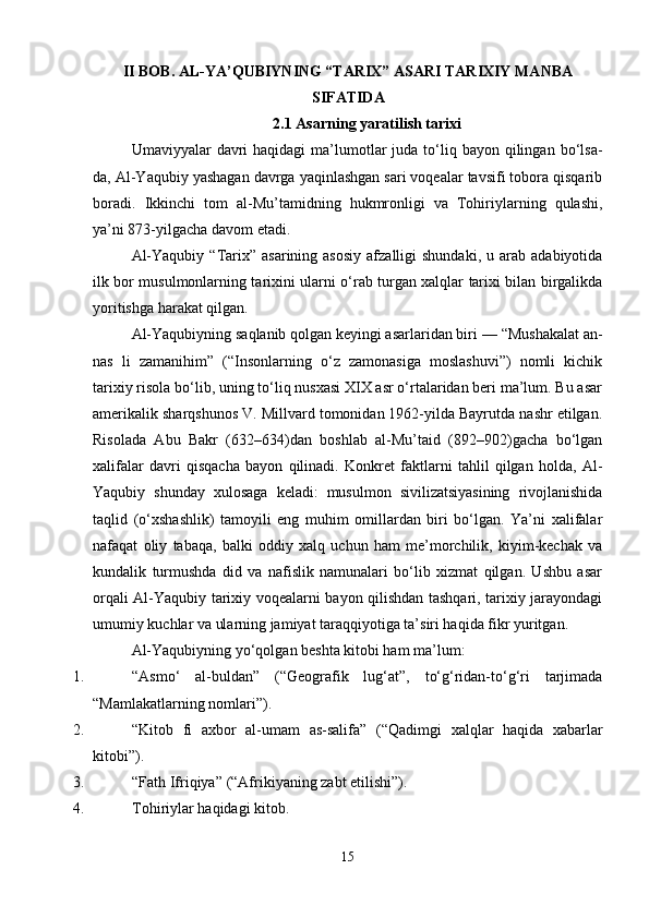 II BOB.  АL-YA’QUBIYNING “TARIX” ASARI TARIXIY MANBA
SIFATIDA
2.1  Asarning yaratilish tarixi
Umaviyyalar  davri  haqidagi  ma’lumotlar   juda to‘liq bayon  qilingan  bo‘lsa-
da, Al-Yaqubiy yashagan davrga yaqinlashgan sari voqealar tavsifi tobora qisqarib
boradi.   Ikkinchi   tom   al-Mu’tamidning   hukmronligi   va   Tohiriylarning   qulashi,
ya’ni 873-yilgacha davom etadi.
Al-Yaqubiy   “Tarix”  asarining  asosiy  afzalligi  shundaki,   u  arab   adabiyotida
ilk bor musulmonlarning tarixini ularni o‘rab turgan xalqlar tarixi bilan birgalikda
yoritishga harakat qilgan.
Al-Yaqubiyning saqlanib qolgan keyingi asarlaridan biri  — “Mushakalat an-
nas   li   zamanihim”   (“Insonlarning   o‘z   zamonasiga   moslashuvi”)   nomli   kichik
tarixiy risola bo‘lib, uning to‘liq nusxasi XIX asr o‘rtalaridan beri ma’lum. Bu asar
amerikalik sharqshunos V. Millvard tomonidan 1962-yilda Bayrutda nashr etilgan.
Risolada   Abu   Bakr   (632–634)dan   boshlab   al-Mu’taid   (892–902)gacha   bo‘lgan
xalifalar   davri   qisqacha   bayon   qilinadi.   Konkret   faktlarni   tahlil   qilgan   holda,   Al-
Yaqubiy   shunday   xulosaga   keladi:   musulmon   sivilizatsiyasining   rivojlanishida
taqlid   (o‘xshashlik)   tamoyili   eng   muhim   omillardan   biri   bo‘lgan.   Ya’ni   xalifalar
nafaqat   oliy   tabaqa,   balki   oddiy   xalq   uchun   ham   me’morchilik,   kiyim-kechak   va
kundalik   turmushda   did   va   nafislik   namunalari   bo‘lib   xizmat   qilgan.   Ushbu   asar
orqali Al-Yaqubiy tarixiy voqealarni bayon qilishdan tashqari, tarixiy jarayondagi
umumiy kuchlar va ularning jamiyat taraqqiyotiga ta’siri haqida fikr yuritgan.
Al-Yaqubiyning yo‘qolgan beshta kitobi ham ma’lum:
1. “Asmo‘   al-buldan”   (“Geografik   lug‘at”,   to‘g‘ridan-to‘g‘ri   tarjimada
“Mamlakatlarning nomlari”).
2. “Kitob   fi   axbor   al-umam   as-salifa”   (“Qadimgi   xalqlar   haqida   xabarlar
kitobi”).
3. “Fath Ifriqiya”  (“Afrikiyaning zabt etilishi”).
4. Tohiriylar haqidagi kitob.
15